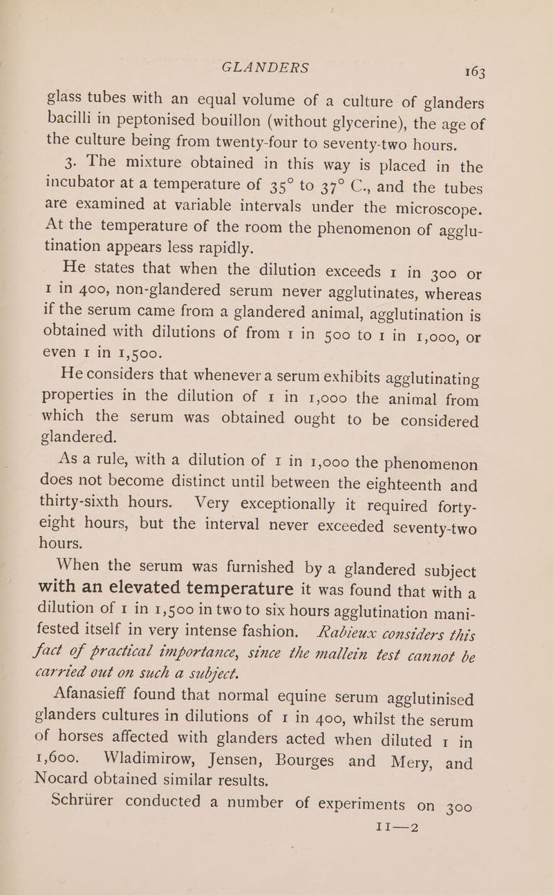 glass tubes with an equal volume of a culture of glanders bacilli in peptonised bouillon (without glycerine), the age of the culture being from twenty-four to seventy-two hours. 3. The mixture obtained in this way is placed in the incubator at a temperature of 35° to 37° C., and the tubes are examined at variable intervals under the microscope. At the temperature of the room the phenomenon of agelu- tination appears less rapidly. He states that when the dilution exceeds 1 in 300 or I in 400, non-glandered serum never agglutinates, whereas if the serum came from a glandered animal, agglutination is obtained with dilutions of from 1 in s00 to r in 1,000, or éven I it 1,5001 : He considers that whenever a serum exhibits agglutinating properties in the dilution of 1 in 1,000 the animal from which the serum was obtained ought to be considered glandered. As a rule, with a dilution of 1 in 1,000 the phenomenon does not become distinct until between the eighteenth and thirty-sixth hours. Very exceptionally it required forty- eight hours, but the interval never exceeded seventy-two hours. When the serum was furnished by a glandered subject with an elevated temperature it was found that with a dilution of 1 in 1,500 in two to six hours agglutination mani- fested itself in very intense fashion. Radiewx considers this Jact of practical importance, since the mallein test cannot be carried out on such a subject. Afanasieff found that normal equine serum agglutinised glanders cultures in dilutions of r in 400, whilst the serum of horses affected with glanders acted when diluted 1 in 1,600, Wladimirow, Jensen, Bourges and Mery, and Nocard obtained similar results. Schrurer conducted a number of experiments on 300 II—2