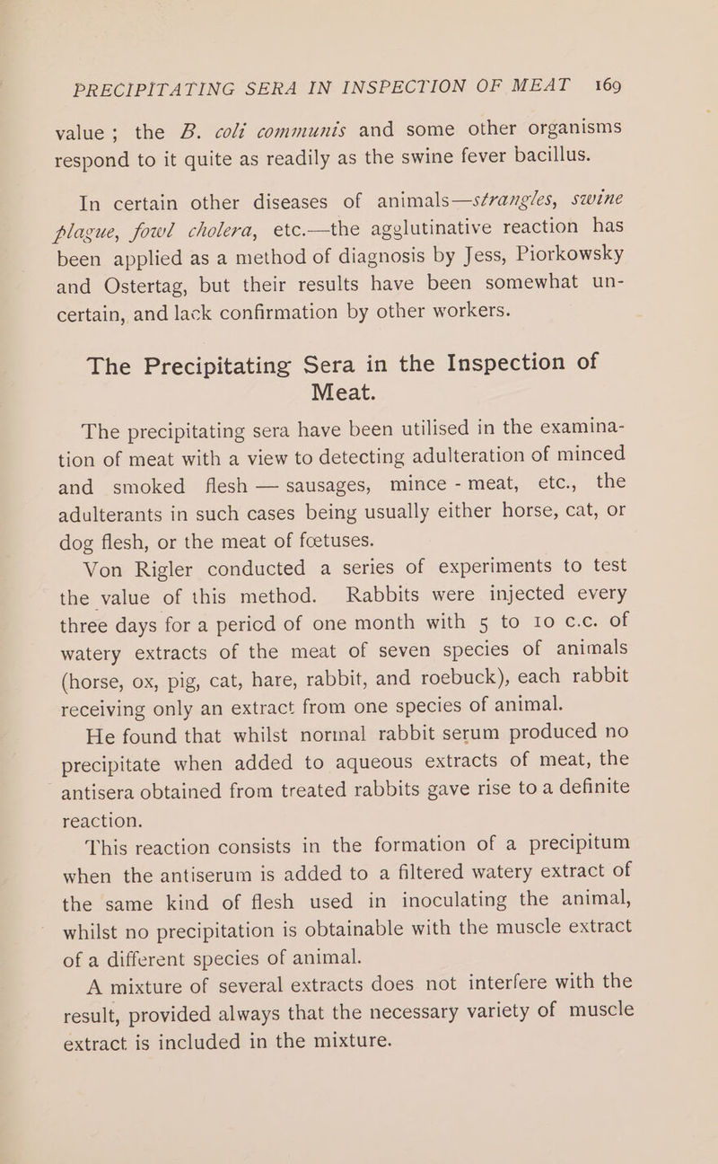 value; the B. coli communis and some other organisms respond to it quite as readily as the swine fever bacillus. In certain other diseases of animals—s¢vangles, swine plague, fowl cholera, etc.—the agglutinative reaction has been applied as a method of diagnosis by Jess, Piorkowsky and Ostertag, but their results have been somewhat un- certain, and lack confirmation by other workers. The Precipitating Sera in the Inspection of Meat. The precipitating sera have been utilised in the examina- tion of meat with a view to detecting adulteration of minced and smoked flesh — sausages, mince - meat, etc., the adulterants in such cases being usually either horse, cat, or dog flesh, or the meat of foetuses. Von Rigler conducted a series of experiments to test the value of this method. Rabbits were injected every three days for a pericd of one month with 5 to Io c.c. of watery extracts of the meat of seven species of animals (horse, ox, pig, cat, hare, rabbit, and roebuck), each rabbit receiving only an extract from one species of animal. He found that whilst normal rabbit serum produced no precipitate when added to aqueous extracts of meat, the antisera obtained from treated rabbits gave rise to a definite reaction. This reaction consists in the formation of a precipitum when the antiserum is added to a filtered watery extract of the same kind of flesh used in inoculating the animal, whilst no precipitation is obtainable with the muscle extract of a different species of animal. A mixture of several extracts does not interfere with the result, provided always that the necessary variety of muscle extract is included in the mixture.
