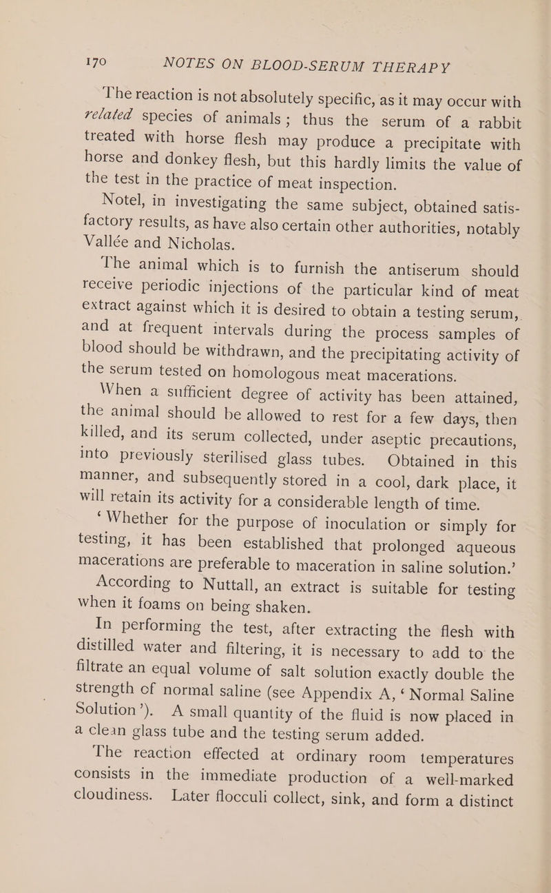 The reaction is not absolutely specific, as it may occur with related species of animals; thus the serum of a rabbit treated with horse flesh may produce a precipitate with horse and donkey flesh, but this hardly limits the value of the test in the practice of meat inspection. Notel, in investigating the same subject, obtained satis- factory results, as have also certain other authorities, notably Vallée and Nicholas. The animal which is to furnish the antiserum should receive periodic injections of the particular kind of meat extract against which it is desired to obtain a testing serum,. and at frequent intervals during the process samples of blood should be withdrawn, and the precipitating activity of the serum tested on homologous meat macerations. When a sufficient degree of activity has been attained, the animal should be allowed to rest for a few days, then killed, and its serum collected, under aseptic precautions, into previously sterilised glass tubes. Obtained in this manner, and subsequently stored in a cool, dark place, it will retain its activity for a considerable length of time. “Whether for the purpose of inoculation or simply for testing, it has been established that prolonged aqueous macerations are preferable to maceration in saline solution.’ According to Nuttall, an extract is suitable for testing When it foams on being shaken. In performing the test, after extracting the flesh with distilled water and filtering, it is necessary to add to the filtrate an equal volume of salt solution exactly double the strength of normal saline (see Appendix A, ‘ Normal Saline Solution’). A small quantity of the fluid is now placed in a clean glass tube and the testing serum added. The reaction effected at ordinary room temperatures consists in the immediate production of a well-marked cloudiness. Later flocculi collect, sink, and form a distinct