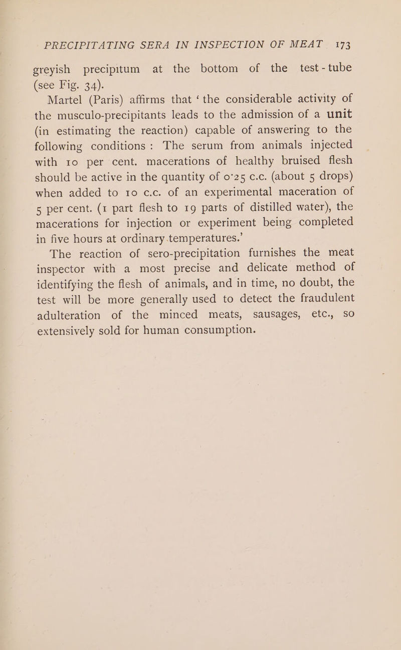 greyish precipitum at the bottom of the test - tube (see Fig. 34). Martel (Paris) affirms that ‘the considerable activity of the musculo-precipitants leads to the admission of a unit (in estimating the reaction) capable of answering to the following conditions: The serum from animals injected with 10 per cent. macerations of healthy bruised flesh should be active in the quantity of 0°25 c.c. (about 5 drops) when added to 1o c.c. of an experimental maceration of 5 per cent. (1 part flesh to 19 parts of distilled water), the macerations for injection or experiment being completed in five hours at ordinary.temperatures.’ The reaction of sero-precipitation furnishes the meat inspector with a most precise and delicate method of identifying the flesh of animals, and in time, no doubt, the test will be more generally used to detect the fraudulent adulteration of the minced meats, sausages, etc., SO extensively sold for human consumption.