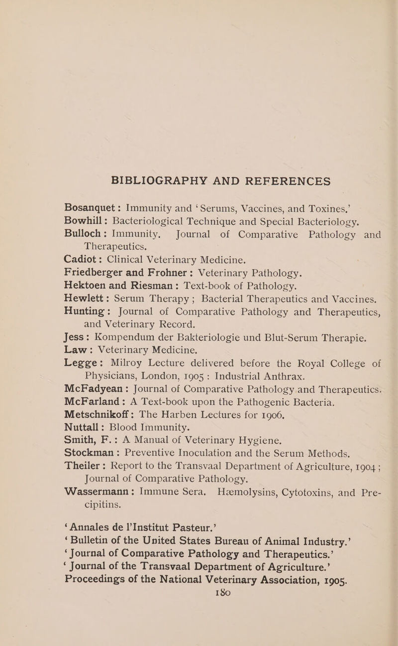 BIBLIOGRAPHY AND REFERENCES Bosanquet : Immunity and ‘Serums, Vaccines, and Toxines,’ Bowhill: Bacteriological Technique and Special Bacteriology. Bulloch: Immunity, Journal of Comparative Pathology and Therapeutics, Cadiot : Clinical Veterinary Medicine. Friedberger and Frohner : Veterinary Pathology. Hektoen and Riesman: Text-book of Pathology. Hewlett : Serum Therapy; Bacterial Therapeutics and Vaccines. Hunting: Journal of Comparative Pathology and Therapeutics, and Veterinary Record. Jess: Kompendum der Bakteriologie und Blut-Serum Therapie. Law: Veterinary Medicine. Legge: Milroy Lecture delivered before the Royal College of Physicians, London, 1905 : Industrial Anthrax. McFadyean : Journal of Comparative Pathology and Therapeutics. McFarland: A Text-book upon the Pathogenic Bacteria. Metschnikoff: The Harben Lectures for 1906. Nuttall : Blood Immunity. Smith, F.: A Manual of Veterinary Hygiene. Stockman: Preventive Inoculation and the Serum Methods. Theiler : Report to the Transvaal Department of Agriculture, 1904 ; Journal of Comparative Pathology. Wassermann: Immune Sera. Hzemolysins, Cytotoxins, and Pre- cipitins. ‘Annales de l'Institut Pasteur.’ ‘Bulletin of the United States Bureau of Animal Industry.’ ‘Journal of Comparative Pathology and Therapeutics.’ ‘ Journal of the Transvaal Department of Agriculture.’ Proceedings of the National Veterinary Association, 1905.