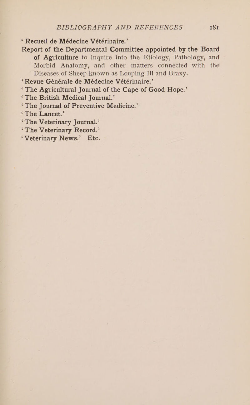 ‘ Recueil de Médecine Vétérinaire.’ Report of the Departmental Committee appointed by the Board of Agriculture to inquire into the Etiology, Pathology, and Morbid Anatomy, and other matters connected with the Diseases of Sheep known as Louping II] and Braxy. ‘Revue Générale de Médecine Vétérinaire.’ ‘The Agricultural Journal of the Cape of Good Hope.’ ‘The British Medical Journal.’ ‘The Journal of Preventive Medicine.’ ‘The Lancet.’ ‘The Veterinary Journal.’ ‘The Veterinary Record.’ ‘Veterinary News.’ Etc.