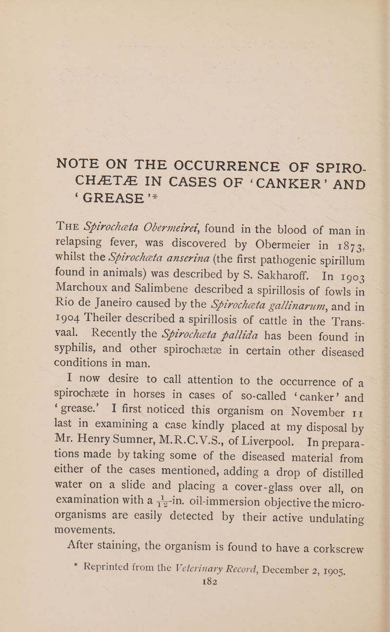 NOTE ON THE OCCURRENCE OF SPIRO. CHAT IN CASES OF ‘CANKER’ AND “GREASE ** THE Spirocheta Obermeirei, found in the blood of man in. relapsing fever, was discovered by Obermeier in 1873, whilst the Spcrocheta anserina (the first pathogenic spirillum found in animals) was described by S. Sakharoff. In 1903 Marchoux and Salimbene described a spirillosis of fowls in Rio de Janeiro caused by the Spirocheta gallinarum, and in 1904 Theiler described a spirillosis of cattle in the Trans- vaal. Recently the Spivocheta pallida has been found in syphilis, and other spirochzeteze in certain other diseased conditions in man. I now desire to call attention to the occurrence of a spirochete in horses in cases of so-called ‘canker’ and ‘grease.’ I first noticed this organism on November 11 last in examining a case kindly placed at my disposal by Mr. Henry Sumner, M.R.C.V.S., of Liverpool. In prepara- tions made by taking some of the diseased material from either of the cases mentioned, adding a drop of distilled water on a slide and placing a cover-glass over all, on examination with a ;4-in. oil-immersion objective the micro- organisms are easily detected by their active undulating movements. After staining, the organism is found to have a corkscrew * Reprinted from the Veterinary Record, December 2, 1905,