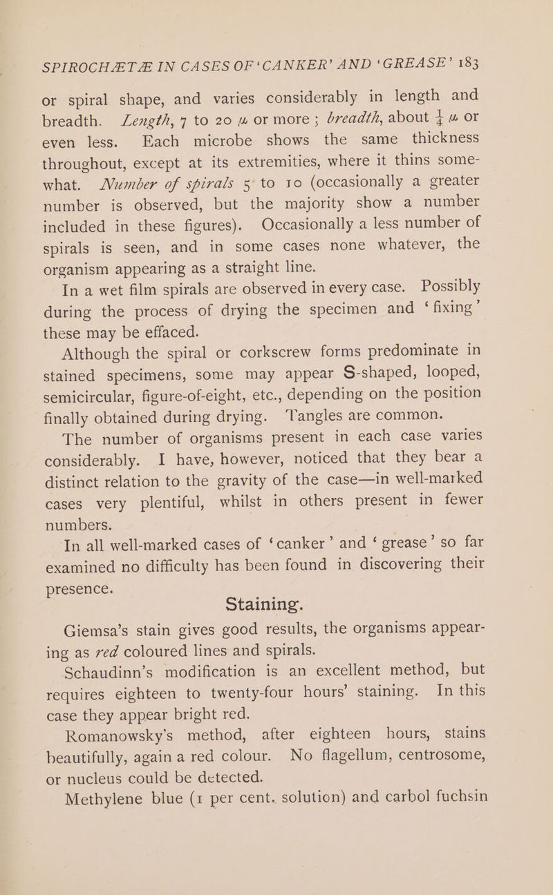 or spiral shape, and varies considerably in length and breadth. Length, 7 to 20 “ or more ; breadth, about tw or even less. Each microbe shows the same _ thickness throughout, except at its extremities, where it thins some- what. MWumber of spirals 5° to to (occasionally a greater number is observed, but the majority show a number included in these figures). Occasionally a less number of spirals is seen, and in some cases none whatever, the organism appearing as a straight line. In a wet film spirals are observed in every case. Possibly during the process of drying the specimen and ‘ fixing’ these may be effaced. Although the spiral or corkscrew forms predominate in stained specimens, some may appear S-shaped, looped, semicircular, figure-of-eight, etc., depending on the position finally obtained during drying. ‘Tangles are common. The number of organisms present in each case varies considerably. I have, however, noticed that they bear a distinct relation to the gravity of the case—in well-marked cases very plentiful, whilst in others present in fewer numbers. | | In all well-marked cases of ‘canker’ and ‘ grease’ so far examined no difficulty has been found in discovering their presence. Staining. Giemsa’s stain gives good results, the organisms appear- ing as ved coloured lines and spirals. Schaudinn’s modification is an excellent method, but requires eighteen to twenty-four hours’ staining. In this case they appear bright red. Romanowsky’s method, after eighteen hours, stains beautifully, again a red colour. No flagellum, centrosome, or nucleus could be detected. Methylene blue (1 per cent. solution) and carbol fuchsin