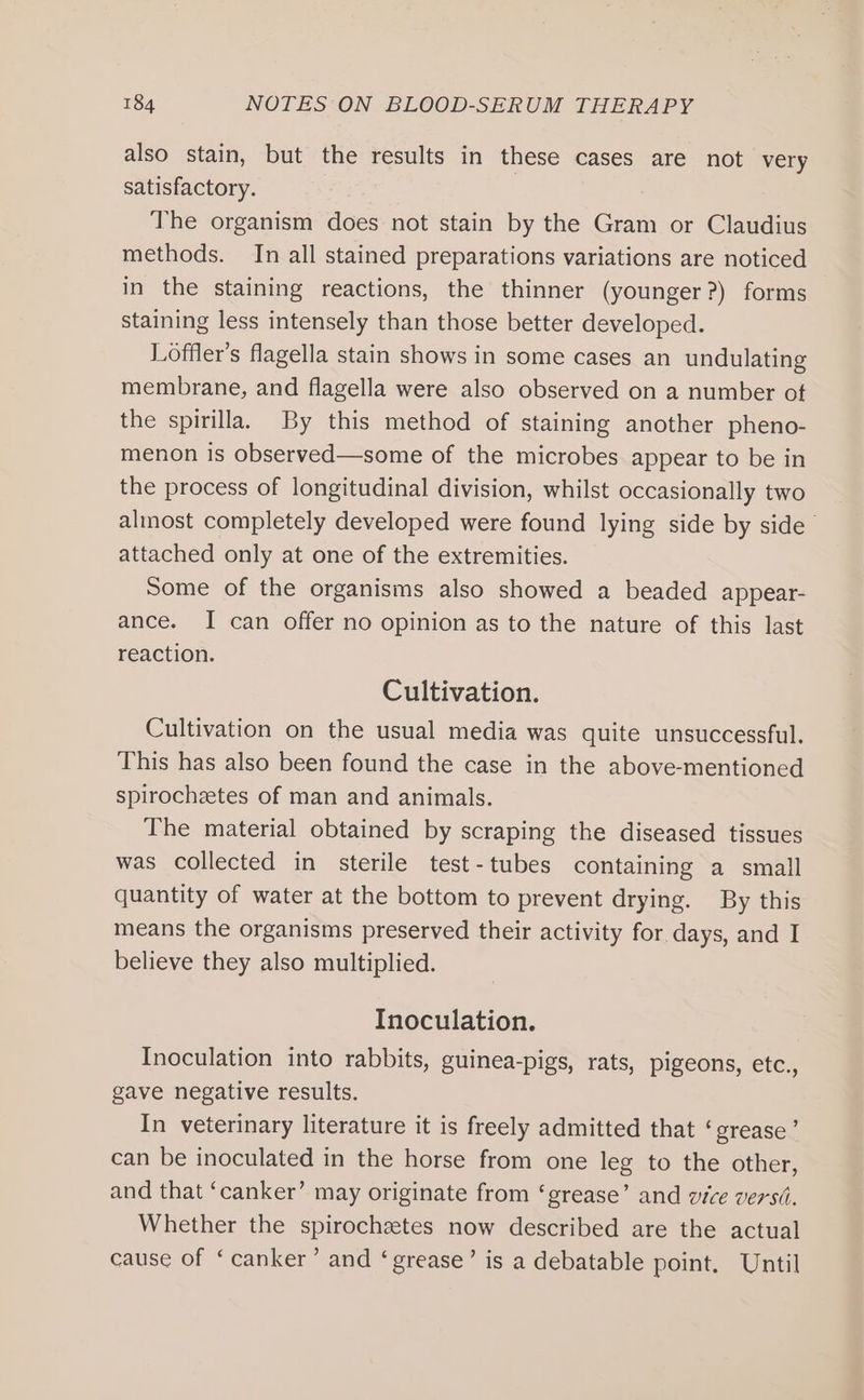 also stain, but the results in these cases are not very satisfactory. The organism does not stain by the Gram or Claudius methods. In all stained preparations variations are noticed in the staining reactions, the thinner (younger?) forms staining less intensely than those better developed. Loffler’s flagella stain shows in some cases an undulating membrane, and flagella were also observed on a number of the spirilla, By this method of staining another pheno- menon is observed—some of the microbes appear to be in the process of longitudinal division, whilst occasionally two almost completely developed were found lying side by side attached only at one of the extremities. Some of the organisms also showed a beaded appear- ance. I can offer no opinion as to the nature of this last reaction. Cultivation. Cultivation on the usual media was quite unsuccessful. This has also been found the case in the above-mentioned spirochetes of man and animals. The material obtained by scraping the diseased tissues was collected in sterile test-tubes containing a small quantity of water at the bottom to prevent drying. By this means the organisms preserved their activity for days, and I believe they also multiplied. Inoculation. Inoculation into rabbits, guinea-pigs, rats, pigeons, etc., gave negative results. In veterinary literature it is freely admitted that ‘grease’ can be inoculated in the horse from one leg to the other, and that ‘canker’ may originate from ‘grease’ and vice versii. Whether the spirochetes now described are the actual cause of ‘canker’ and ‘grease’ is a debatable point, Until