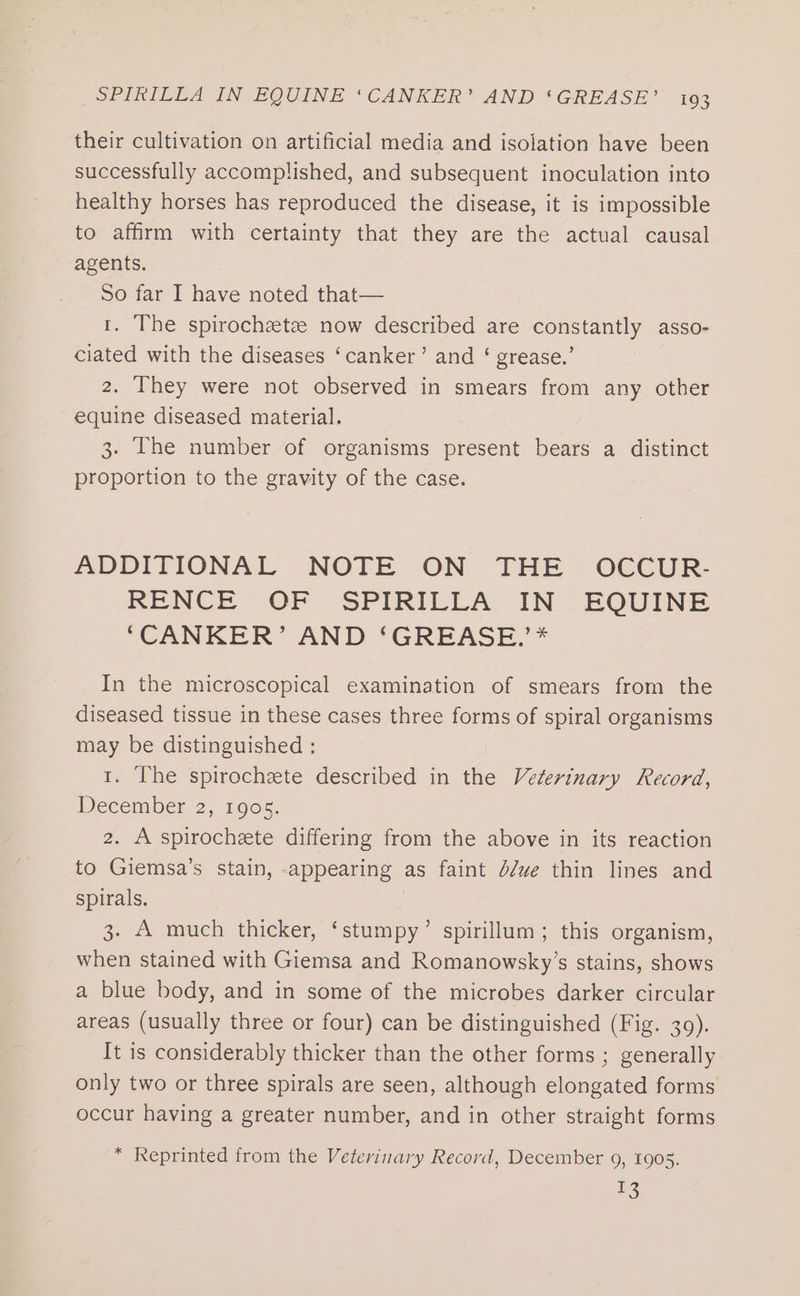their cultivation on artificial media and isolation have been successfully accomplished, and subsequent inoculation into healthy horses has reproduced the disease, it is impossible to affirm with certainty that they are the actual causal agents. So far I have noted that— 1. The spirochaete now described are constantly asso- ciated with the diseases ‘canker’ and ‘ grease.’ 2. They were not observed in smears from any other equine diseased material. 3. The number of organisms present bears a distinct proportion to the gravity of the case. ADDITIONAL NOTE ON THE OCCUR- RENCE OF -SPIRILLA IN /- EQUINE ‘CANKER’ AND ‘GREASE.’* In the microscopical examination of smears from the diseased tissue in these cases three forms of spiral organisms may be distinguished : 1. The spirochzete described in the Veterinary Record, December 2, 1905. 2. A spirochete differing from the above in its reaction to Giemsa’s stain, -appearing as faint d/ue thin lines and spirals. 3. A much thicker, ‘stumpy’ spirillum; this organism, when stained with Giemsa and Romanowsky’s stains, shows a blue body, and in some of the microbes darker circular areas (usually three or four) can be distinguished (Fig. 30). It is considerably thicker than the other forms ; generally only two or three spirals are seen, although elongated forms occur having a greater number, and in other straight forms * Reprinted from the Veterinary Record, December 9, 1905. 13