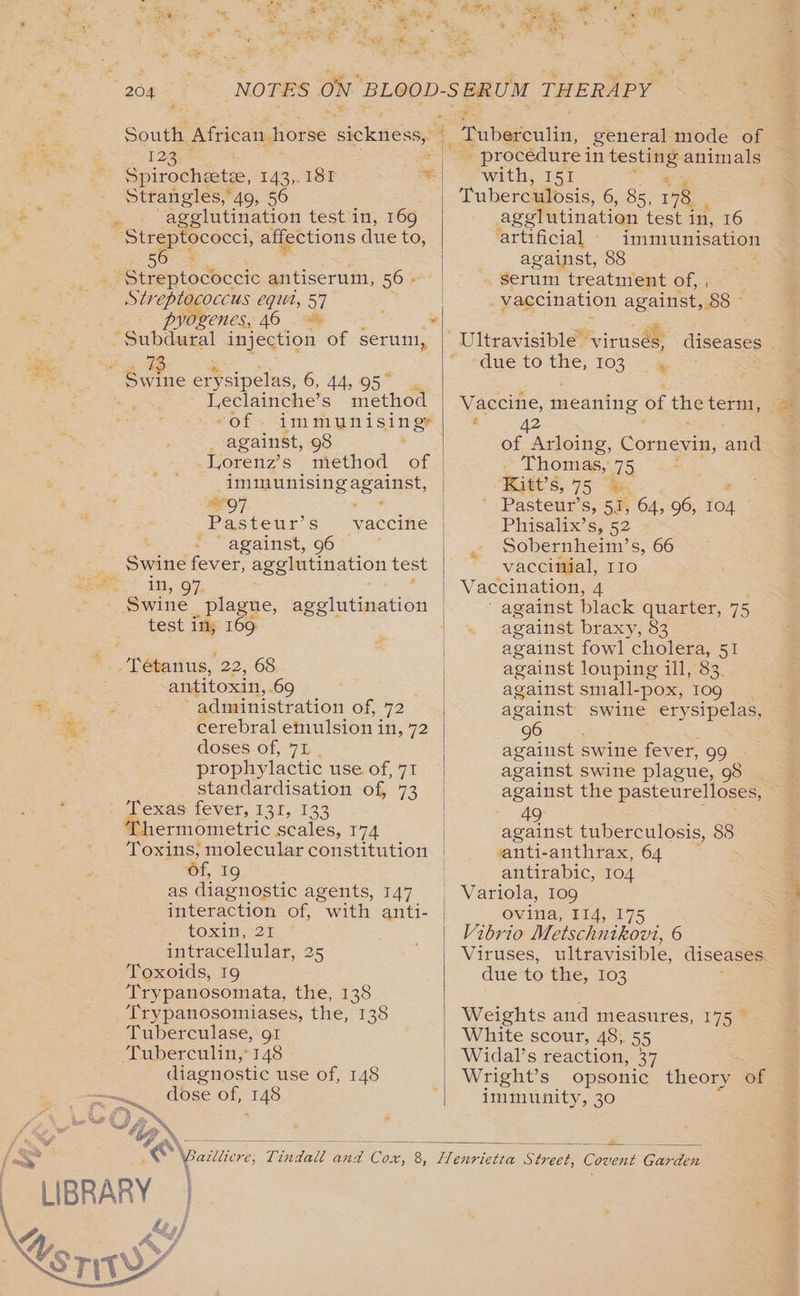 South African. horse sickness, | ; 1230 Bae: Spirocheete, 143, 18F ifs Strangles, 49, 56 -  agglutination test in, 169 ‘Streptococci, affections due to, 503 _ Streptococcic antiserum, 56: Streptococcus egut, 57 pyogenes, 46 “Subdural injection of serum, 73 Swine ertsipelas, 6; AAS ae Leclainche’s method against, 98 Vorenz’s method of iminunising against, ; &lt;# wae maka.” Pasteur’ s “yaccifie ‘ - against, 96 | Swine fever, agglutination test in, 97 Swine _plague, agglutination test in, 169 Tetanus, 22, 68 antitoxin, 69 | So . : administration of, 72 ete cerebral emulsion i in, 72 ix @OSses-Of, 75. prophylactic use of, 71 standardisation of, 73 Texas FEVET, 137,133 ermometric scales, 174 1, 19 as diagnostic agents, 147 interaction of, “with anti- toxin, 21 intracellular, 25 Toxoids, 19 Trypanosomata, the, 138 ‘Trypanosomiases, the, 138 Tuberculase, gt Tuberculin,* 148 diagnostic use of, 148 ~~. dose of, 148 se . procedure i in testing 8 animals with, I51 , Tuberculosis, GiS5 178 agglutination test in, 16 artificial immunisation against, 88 » serum treatment of, , _ vaccination against, 88 ~ sdue.to-tie, TO} Vaccine, meaning of the termi, : 42 of Arloing, Cornevin, aud _ Thomas, 75 Raet’s, 75 “Me ' Pasteur’s, 51, 64, 96, ron Phisalix’s, 52 Sobernheim’s, 66 vaccinial, rro Vaccination, 4 ' against black quarter, 75 against braxy, 83 against fowl cholera, 51 against louping il], 83. against small-pox, Iog | against swine erysipelas, “96 ; against swine fever, 99 against swine plague, 98 against the pasteurelloses, % “49 against tuberculosis, 88 vanti-anthrax, 64 antirabic, 104 ovina; #14, 17 Vibrio Metschnikovi, 6 Viruses, ultravisible, diseases due to the, 103 Weights and measures, 175 White scour, 48, 55 Widal’s reaction, 37 Wright’s opsonic theory of immunity, 30 = wo aa ON 8 “LIBRARY | 4S pf af J
