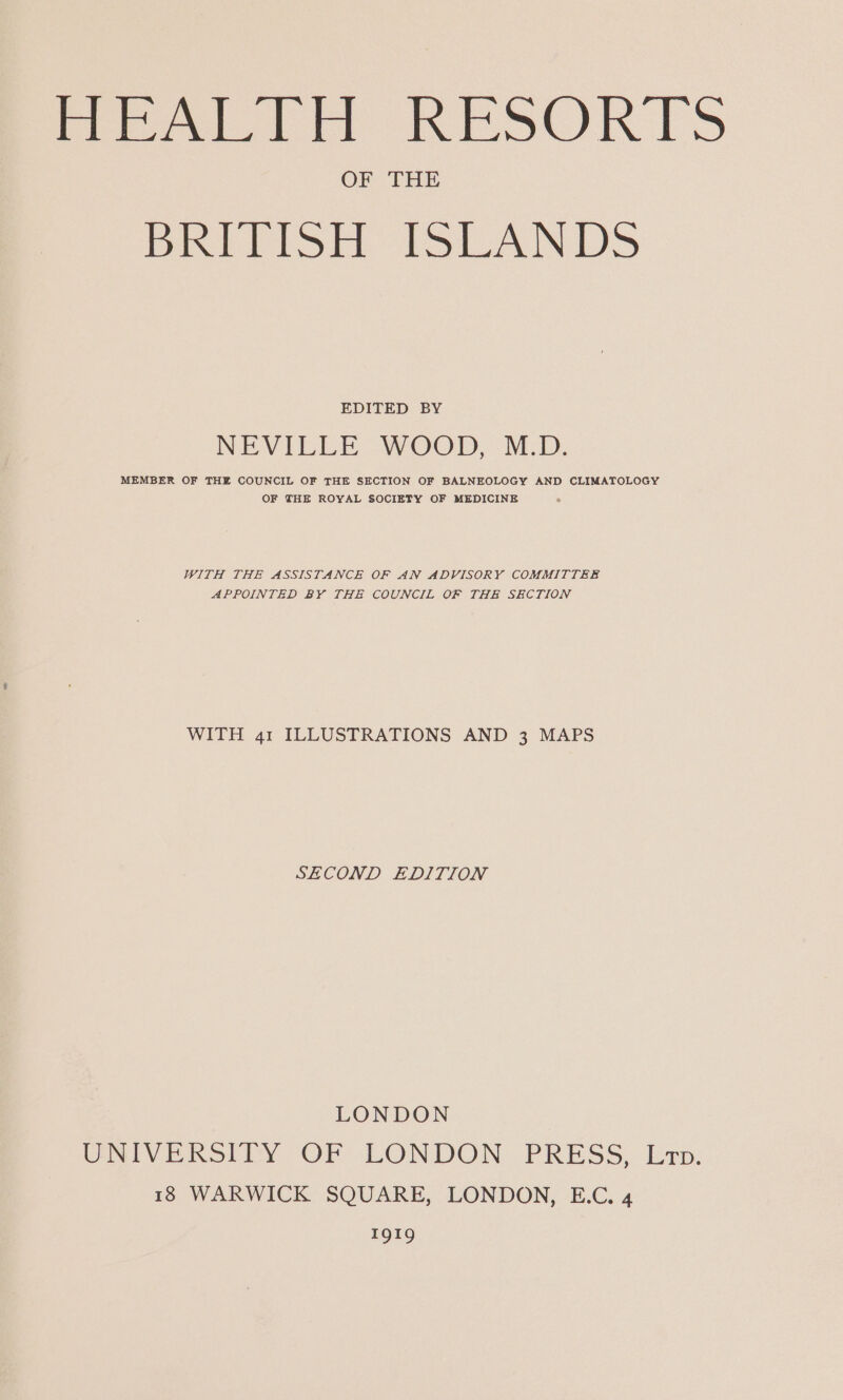 feet tt RESURIS OF THE Poche Si Lot ANS EDITED BY NEVILLE WOOD, M.D. MEMBER OF THE COUNCIL OF THE SECTION OF BALNEOLOGY AND CLIMATOLOGY OF THE ROYAL SOCIETY OF MEDICINE WITH THE ASSISTANCE OF AN ADVISORY COMMITTEE APPOINTED BY THE COUNCIL OF THE SECTION WITH 41 ILLUSTRATIONS AND 3 MAPS SECOND EDITION LONDON UNTVERSIDY OF LONDON PRESS, Ixp, 18 WARWICK SQUARE, LONDON, E.C. 4 1919