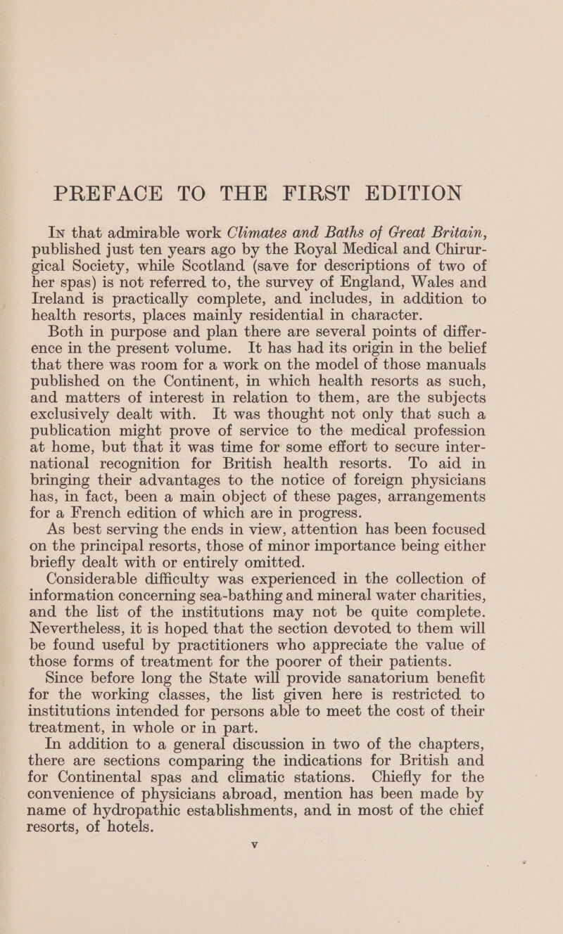 PREFACE TO THE FIRST EDITION In that admirable work Climates and Baths of Great Britain, published just ten years ago by the Royal Medical and Chirur- gical Society, while Scotland (save for descriptions of two of her spas) is not referred to, the survey of England, Wales and Ireland is practically complete, and includes, in addition to health resorts, places mainly residential in character. Both in purpose and plan there are several points of differ- ence in the present volume. It has had its origin in the belief that there was room for a work on the model of those manuals published on the Continent, in which health resorts as such, and matters of interest in relation to them, are the subjects exclusively dealt with. It was thought not only that such a publication might prove of service to the medical profession at home, but that it was time for some effort to secure inter- national recognition for British health resorts. To aid in bringing their advantages to the notice of foreign physicians has, in fact, been a main object of these pages, arrangements for a French edition of which are in progress. As best serving the ends in view, attention has been focused on the principal resorts, those of minor importance being either briefly dealt with or entirely omitted. Considerable difficulty was experienced in the collection of information concerning sea-bathing and mineral water charities, and. the list of the institutions may not be quite complete. Nevertheless, it is hoped that the section devoted to them will be found useful by practitioners who appreciate the value of those forms of treatment for the poorer of their patients. Since before long the State will provide sanatorium benefit for the working classes, the list given here is restricted to institutions intended for persons able to meet the cost of their treatment, in whole or in part. In addition to a general discussion in two of the chapters, there are sections comparing the indications for British and for Continental spas and climatic stations. Chiefly for the convenience of physicians abroad, mention has been made by name of hydropathic establishments, and in most of the chief resorts, of hotels. Vv