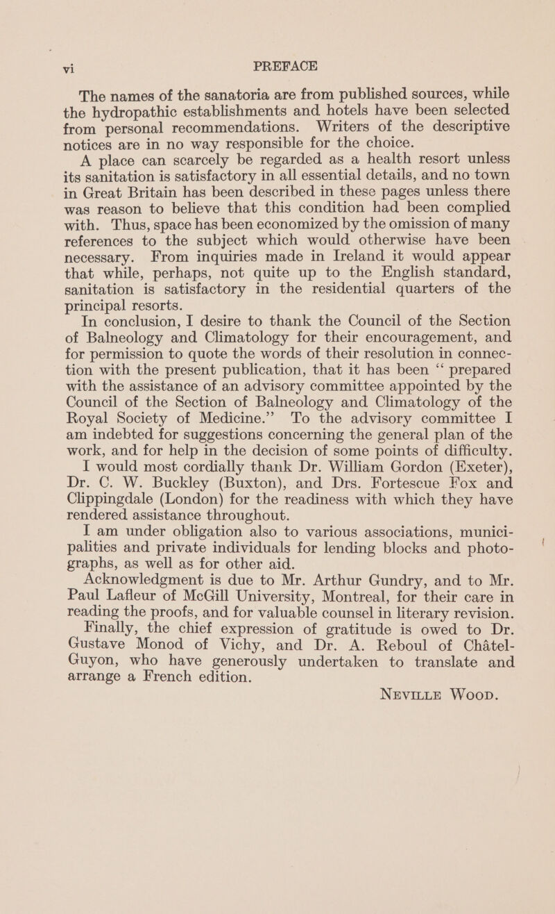 The names of the sanatoria are from published sources, while the hydropathic establishments and hotels have been selected from personal recommendations. Writers of the descriptive notices are in no way responsible for the choice. A place can scarcely be regarded as a health resort unless its sanitation is satisfactory in all essential details, and no town in Great Britain has been described in these pages unless there was reason to believe that this condition had been complied with. Thus, space has been economized by the omission of many references to the subject which would otherwise have been necessary. From inquiries made in Ireland it would appear that while, perhaps, not quite up to the English standard, sanitation is satisfactory in the residential quarters of the principal resorts. In conclusion, I desire to thank the Council of the Section of Balneology and Climatology for their encouragement, and for permission to quote the words of their resolution in connec- tion with the present publication, that it has been “ prepared with the assistance of an advisory committee appointed by the Council of the Section of Balneology and Climatology of the Royal Society of Medicine.’ To the advisory committee I am indebted for suggestions concerning the general plan of the work, and for help in the decision of some points of difficulty. I would most cordially thank Dr. William Gordon (Exeter), Dr. C. W. Buckley (Buxton), and Drs. Fortescue Fox and Clippingdale (London) for the readiness with which they have rendered assistance throughout. I am under obligation also to various associations, munici- palities and private individuals for lending blocks and photo- graphs, as well as for other aid. Acknowledgment is due to Mr. Arthur Gundry, and to Mr. Paul Lafleur of McGill University, Montreal, for their care in reading the proofs, and for valuable counsel in literary revision. Finally, the chief expression of gratitude is owed to Dr. Gustave Monod of Vichy, and Dr. A. Reboul of Chatel- Guyon, who have generously undertaken to translate and arrange a French edition. NEVILLE Woop.