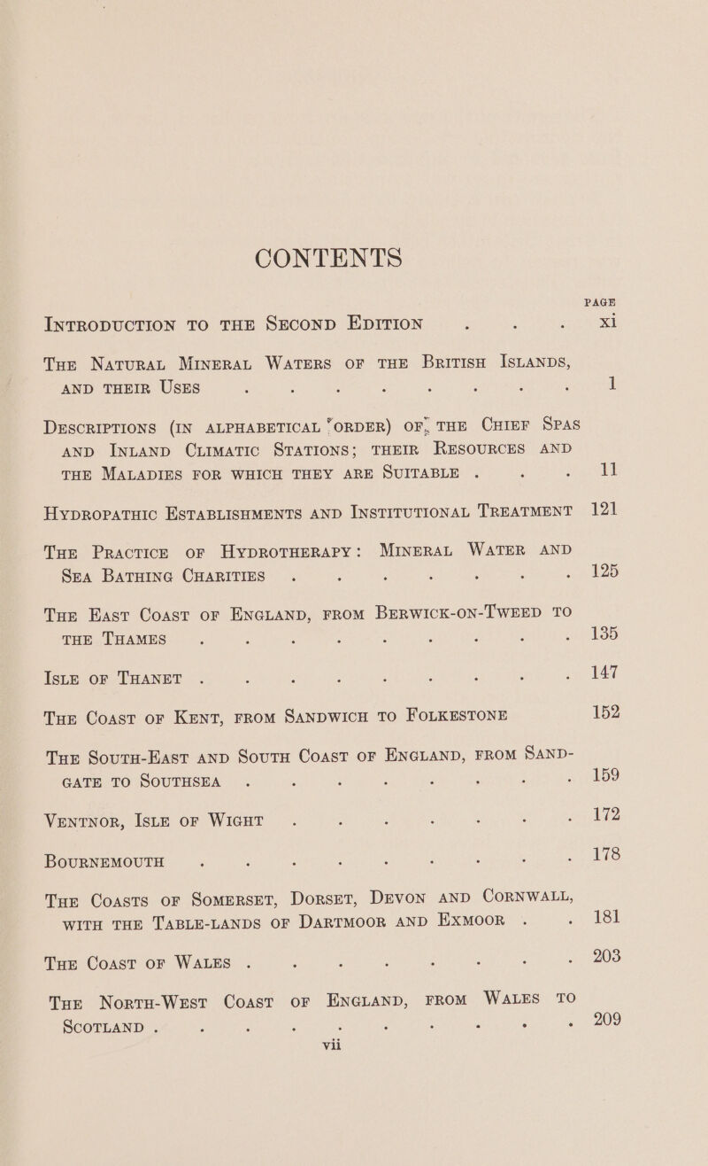 CONTENTS INTRODUCTION TO THE SECOND EDITION : : P xi Tue NaturaL MINERAL WATERS OF THE BriTIsH ISLANDS, AND THEIR USES : 2 . : ; : : i 1 DESCRIPTIONS (IN ALPHABETICAL “ORDER) OF, THE CHIEF SPAS AND INLAND Curmatic STATIONS; THEIR RESOURCES AND THE MALADIES FOR WHICH THEY ARE SUITABLE . : es | Hypropatuic ESTABLISHMENTS AND INSTITUTIONAL TREATMENT 121 Tae Practice oF HypROTHERAPY: MINERAL WATER AND Sea BATHING CHARITIES . : ‘ ; , : . 125 Tue East Coast or ENGLAND, FROM BERWICK-ON-TWEED TO THE THAMES : : : : : ; : : Ae 135 IsLE OF THANET . : : : : ’ ; : . 147 Tur Coast or Kent, FROM SANDWICH TO FOLKESTONE 152 Tur Souru-East AND SoutH Coast oF ENGLAND, FROM SAND- GATE TO SOUTHSEA . : ‘ , P ) F ee a) Ventnor, IsL—E or WIGHT . ; 2 é A ; oA BouRNEMOUTH , : . ; : A : ; a Mie Tur Coasts oF Somerset, Dorset, Devon AND CORNWALL, WITH THE TABLE-LANDS OF DARTMOOR AND EXMOOR . .- 483i THe Coast oF WALES . : : : : ° é /- 208 Tur Norra-West Coast or ENGLAND, FROM WALES TO SCOTLAND . : : P ; F : : 3 ~ 209