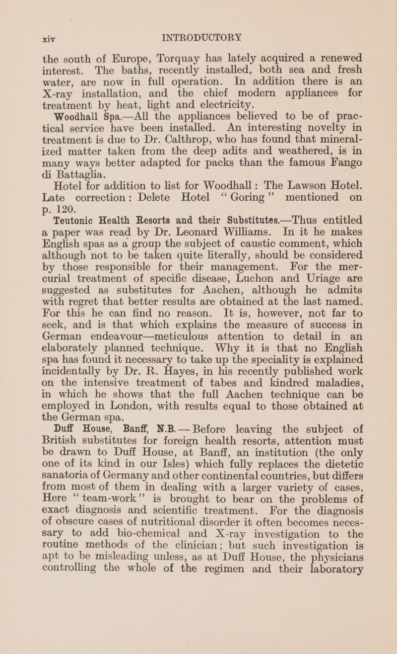 the south of Europe, Torquay has lately acquired a renewed interest. The baths, recently installed, both sea and fresh water, are now in full operation. In addition there is an X-ray installation, and the chief modern appliances for treatment by heat, light and electricity. Woodhall Spa—aAll the appliances believed to be of prac- tical service have been installed. An interesting novelty in treatment is due to Dr. Calthrop, who has found that mineral- ized matter taken from the deep adits and weathered, is in many ways better adapted for packs than the famous Fango di Battaglia. Hotel for addition to list for Woodhall: The Lawson Hotel. Late correction: Delete Hotel “ Goring’ mentioned on . 120. Teutonic Health Resorts and their Substitutes—Thus entitled a paper was read by Dr. Leonard Williams. In it he makes English spas as a group the subject of caustic comment, which although not to be taken quite literally, should be considered by those responsible for their management. For the mer- curial treatment of specific disease, Luchon and Uriage are suggested as substitutes for Aachen, although he admits with regret that better results are obtained at the last named. For this he can find no reason. It is, however, not far to seek, and is that which explains the measure of success in German endeavour—meticulous attention to detail in an elaborately planned technique. Why it is that no English spa has found it necessary to take up the speciality is explained incidentally by Dr. R. Hayes, in his recently published work on the intensive treatment of tabes and kindred maladies, in which he shows that the full Aachen technique can be employed in London, with results equal to those obtained at the German spa. Duff House, Banff, N.B.— Before leaving the subject of British substitutes for foreign health resorts, attention must be drawn to Duff House, at Banff, an institution (the only one of its kind in our Isles) which fully replaces the dietetic sanatoria of Germany and other continental countries, but differs from most of them in dealing with a larger variety of cases. Here “team-work”’ is brought to bear on the problems of exact diagnosis and scientific treatment. For the diagnosis of obscure cases of nutritional disorder it often becomes neces- sary to add bio-chemical and X-ray investigation to the routine methods of the clinician; but such investigation is apt to be misleading unless, as at Duff House, the physicians controlling the whole of the regimen and their laboratory