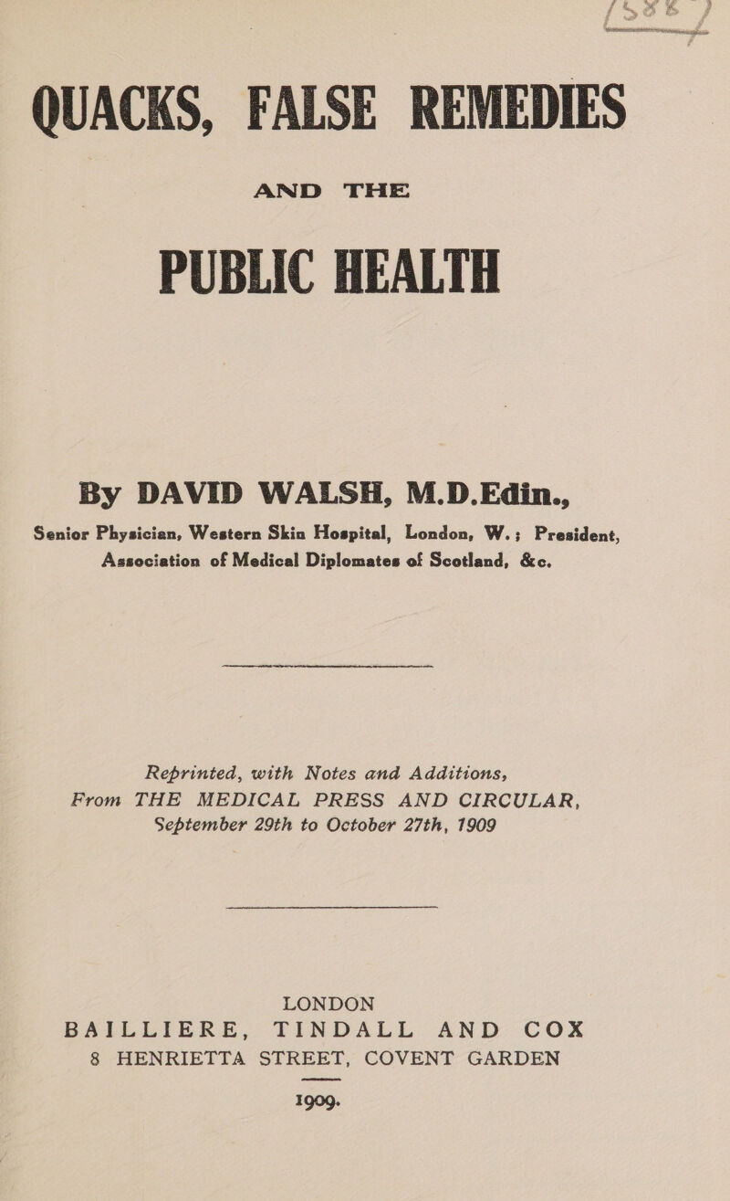 , aa a a nr ea ee QUACKS, FALSE REMEDIES AND THE PUBLIC HEALTH By DAVID WALSH, M.D.Edin., Senior Physician, Western Skin Hospital, London, W.; President, Association of Medical Diplomates of Scotland, &amp;c. Reprinted, with Notes and Additions, From THE MEDICAL PRESS AND CIRCULAR, September 29th to October 27th, 1909 LONDON BAILLIERE, TINDALL AND COX 8 HENRIETTA STREET, COVENT GARDEN 1909.