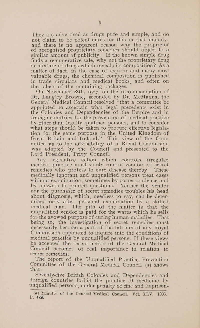 ‘They are advertised as drugs pure and simple, and do not claim to be potent cures for this or that malady, and there is no apparent reason why the proprietor of recognised proprietary remedies should object to a similar amount of publicity. If the known simple drug finds a remunerative sale, why not the proprietary drug or mixture of drugs which reveals its composition? Asa matter of fact, in the case of aspirin and many most valuable drugs, the chemical composition is published in trade circulars and medical books, and often on the labels of the containing packages. On November 28th, 1907, on the recommendation of Dr. Langley Browne, seconded by Dr. McManus, the General Medical Council resolved “that a committee be appointed to ascertain what legal precedents exist in the Colonies and Dependencies of the Empire and in foreign countries for the prevention of medical practice by other than legally qualified persons, and to consider what steps should be taken to procure effective legisla- tion for the same purpose in the United Kingdom of Great Britain and Ireland.” This view of the Com- mittee as to the advisability of a Royal Commission was adopted by the Council and presented to the Lord President, Privy Council. Any legislative action which controls irregular medical practice must surely control vendors of secret remedies who profess to cure disease thereby. These medically ignorant and unqualified persons treat cases without examination, sometimes by correspondence and by answers to printed questions. Neither the vendor nor the purchaser of secret remedies troubles his head about diagnosis, which, needless to say, can be deter- mined only after personal examination by a skilled medical man. The pith of the matter is that the unqualified vendor is paid for the wares which he sells for the avowed purpose of curing human maladies. That being so, the investigation of secret remedies must necessarily become a part of the labours of any Royal Commission appointed to inquire into the conditions of medical practice by unqualified persons. If these views be accepted the recent action of the General Medical Council becomes of real importance in relation io secret remedies. The report of the Unqualified Practice Prevention piaruagens of the General Medical Council (a) shows at: Seventy-five British Colonies and Dependencies and foreign countries forbid the practice of medicine by unqualified persons, under penalty of fine and imprison- mi Minutes of the General Medical Council. Vol. XLV. 1908.