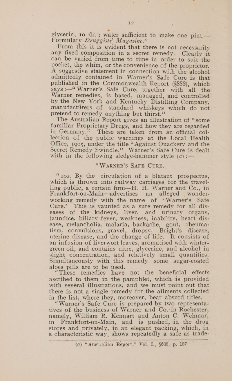 ¥2 o glycerin, ro dr.; water sufficient to make one pint.— Formulary Druggists’ Magazine.” From this it is evident that there is not necessarily any fixed composition in a secret remedy. Clearly it can be varied from time to time in order to suit the pocket, the whim, or the convenience of the proprietor. A suggestive statement in connection with the alcohol admittedly contained in Warner’s Safe Cure is that published in the Commonwealth Report (§888), which says :—“ Warner’s Safe Cure, together with all the Warner remedies, is based, managed, and controlled by the New York and Kentucky Distilling Company, manufacturers of standard whiskeys which do not pretend to remedy anything but thirst.” The Australian Report gives an illustration of “some familiar Proprietary Drugs, and how they are regarded in Germany.” These are taken from an official col- lection of the public warnings at the Local Health Office, 1905, under the title “Against Quackerv and the Secret Remedy Swindle.”? Warner’s Safe Cure is dealt vith in the following sledge-hammer style (a) :— “'WARNER’S SAFE CURE. “yo2. By the circulation of a blatant prospectus, which is thrown into railway carriages for the travel- ling public, a certain firm—H. H. Warner and Co., in Frankfort-on-Main—advertises an alleged | wonder- working remedy with the name of ‘ Warner’s Safe Cure.’ This is vaunted as a sure remedy for all dis- eases of the kidneys, liver, and wrinary organs, jaundice, biliary fever, weakness, inability, heart dis- ease, melancholia, malaria, backache, gout, rheuma- tism, convulsions, gravel, dropsy, Bright’s disease, uterine disease, and the change of life. It consists of an infusion of liverwort leaves, aromatised with winter- green oil, and contains nitre, glycerine, and alcohol in slight concentration, and relatively small quantities. Simultaneously with this remedy some _ sugar-coated aloes pills are to be used. “These remedies have not the beneficial effects ascribed to them in the pamphlet, which is provided with several illustrations, and we must point out that there is not a single remedy for the ailments collected in the list, where they, moreover, bear absurd titles. “Warner’s Safe Cure is prepared by two representa- tives of the business of Warner and Co.-in Rochester, namely, William R. Kennart and Anton C. Wehmar, in Frankfort-on-Main, and is pushed, in the drug stores and privately, in an elegant packing, which, in a characteristic way, shows repeatedly a safe as trade- (a) “Australian Report,” Vol. I., §688, p. 187