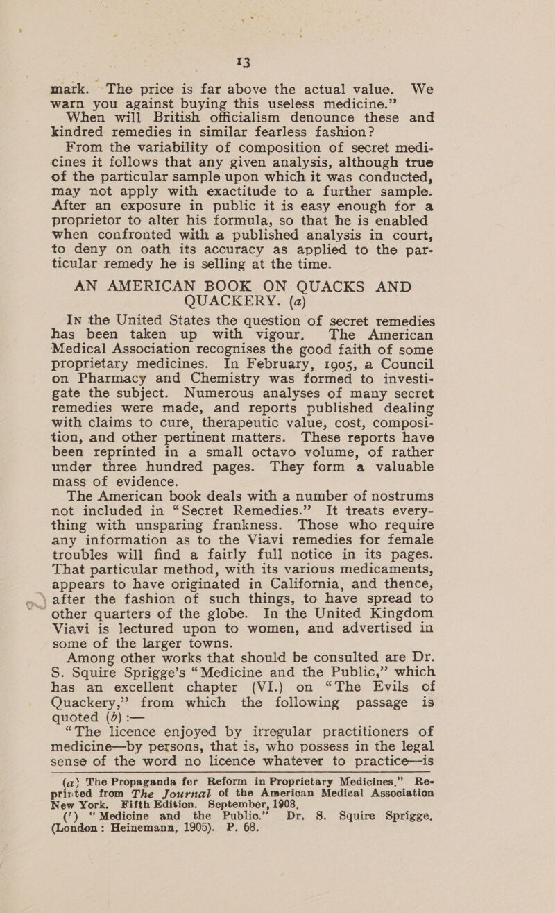 mark. The price is far above the actual value. We warn you against buying this useless medicine.” When will British officialism denounce these and kindred remedies in similar fearless fashion? From the variability of composition of secret medi- cines it follows that any given analysis, although true of the particular sample upon which it was conducted, may not apply with exactitude to a further sample. After an exposure in public it is easy enough for a proprietor to alter his formula, so that he is enabled when confronted with a published analysis in court, to deny on oath its accuracy as applied to the par- ticular remedy he is selling at the time. AN AMERICAN BOOK ON QUACKS AND QUACKERY. (a) In the United States the question of secret remedies has been taken up with vigour. The American Medical Association recognises the good faith of some proprietary medicines. In February, 1905, a Council on Pharmacy and Chemistry was formed to investi- gate the subject. Numerous analyses of many secret remedies were made, and reports published dealing with claims to cure, therapeutic value, cost, composi- tion, and other pertinent matters. These reports have been reprinted in a small octavo volume, of rather under three hundred pages. They form a valuable mass of evidence. The American book deals with a number of nostrums not included in “Secret Remedies.” It treats every- thing with unsparing frankness. Those who require any information as to the Viavi remedies for female troubles will find a fairly full notice in its pages. That particular method, with its various medicaments, appears to have originated in California, and thence, ‘after the fashion of such things, to have spread to Viavi is lectured upon to women, and advertised in some of the larger towns. Among other works that should be consulted are Dr. S. Squire Sprigge’s “Medicine and the Public,” which has an excellent chapter (VI.) on “The Evils of Quackery,” from which the following passage is quoted (3) :— “The licence enjoyed by irregular practitioners of medicine—by persons, that is, who possess in the legal sense of the word no licence whatever to practice—is (a) The Propaganda fer Reform in Proprietary Medicines,” Re- printed from The Journal of the American Medical Association New York. Fifth Edition. September, 1908, ('). “ Medicine and the Public.” Dr. S. Squire Sprigge. (London : Heinemann, 1905). P. 68.