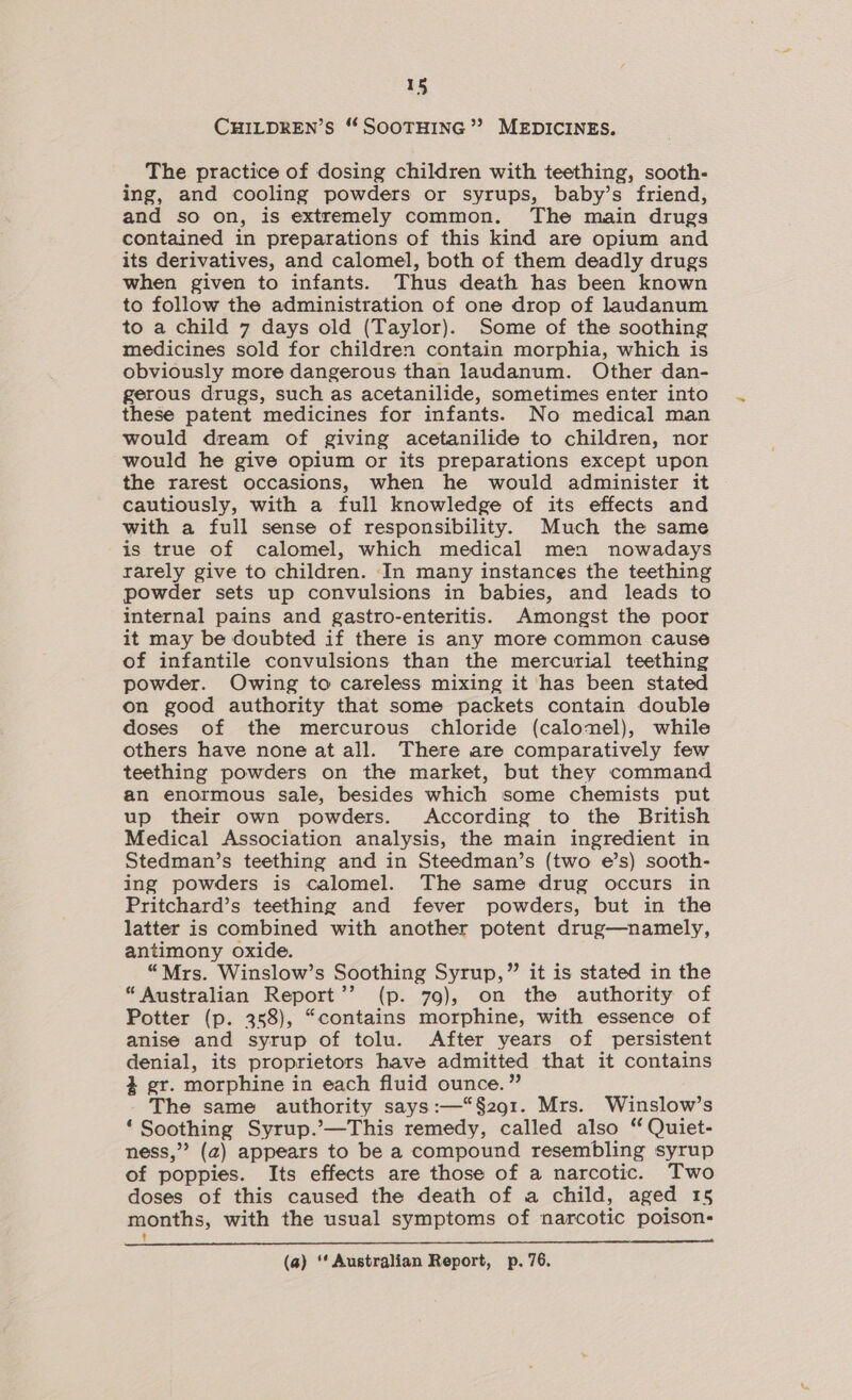 CHILDREN’S ‘* SOOTHING’? MEDICINES. The practice of dosing children with teething, sooth- ing, and cooling powders or syrups, baby’s friend, and so on, is extremely common. The main drugs contained in preparations of this kind are opium and its derivatives, and calomel, both of them deadly drugs when given to infants. Thus death has been known to follow the administration of one drop of laudanum to a child 7 days old (Taylor). Some of the soothing medicines sold for children contain morphia, which is obviously more dangerous than laudanum. Other dan- gerous drugs, such as acetanilide, sometimes enter into these patent medicines for infants. No medical man would dream of giving acetanilide to children, nor would he give opium or its preparations except upon the rarest occasions, when he would administer it cautiously, with a full knowledge of its effects and with a full sense of responsibility. Much the same is true of calomel, which medical men nowadays rarely give to children. In many instances the teething powder sets up convulsions in babies, and leads to internal pains and gastro-enteritis. Amongst the poor it may be doubted if there is any more common cause of infantile convulsions than the mercurial teething powder. Owing to careless mixing it has been stated on good authority that some packets contain double doses of the mercurous chloride (calomel), while others have none at all. There are comparatively few teething powders on the market, but they command an enormous sale, besides which some chemists put up their own powders. According to the British Medical Association analysis, the main ingredient in Stedman’s teething and in Steedman’s (two e’s) sooth- ing powders is calomel. The same drug occurs in Pritchard’s teething and fever powders, but in the latter is combined with another potent drug—namely, antimony oxide. “Mrs. Winslow’s Soothing Syrup,” it is stated in the “Australian Report’’ (p. 79), on the authority of Potter (p. 358), “contains morphine, with essence of anise and syrup of tolu. After years of persistent denial, its proprietors have admitted that it contains 3 gr. morphine in each fluid ounce.” The same authority says :—“§291. Mrs. Winslow’s ‘Soothing Syrup.’—This remedy, called also “ Quiet- ness,” (a) appears to be a compound resembling syrup of poppies. Its effects are those of a narcotic. Two doses of this caused the death of a child, aged 15 months, with the usual symptoms of narcotic poison- t