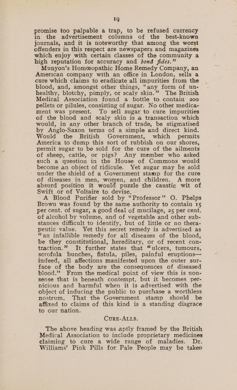 promise too palpable a trap, to be refused currency in the advertisement columns of the best-known journals, and it is noteworthy that among the worst offenders in this respect are newspapers and magazin which enjoy with certain classes of the community a high reputation for accuracy and bond fides.” Munyon’s Homceopathic Home Remedy Company, an American company with an office in London, sells a cure which claims to eradicate all impurities from the blood, and, amongst other things, “any form of un- healthy, blotchy, pimply, or scaly skin.” The British Medical Association found a bottle to contain 200 pellets or pilules, consisting of sugar. No other medica- ment was present. To sell sugar to cure impurities of the blood and scaly skin is a transaction which would, in any other branch of trade, be stigmatised by Anglo-Saxon terms of a simple and direct kind. Would the British Government, which permits America to dump this sort of rubbish on our shores, permit sugar to be sold for the cure of the ailments of sheep, cattle, or pigs? Any member who asked such a question in the House of Commons would become an object of ridicule. Yet sugar may be sold under the shield of a Government stamp for the cure of diseases in men, women, and children. A more absurd position it would puzzle the caustic wit of Swift or of Voltaire to devise. A Blood Purifier sold by “Professor”? O. Phelps Brown was found by the same authority to contain 15 per cent. of sugar, a good deal of mucilage, 25 per cent. of alcohol by volume, and of vegetable and other sub- stances difficult to identify, but of little or no thera- peutic value. Yet this secret remedy is advertised as ‘an infallible remedy for all diseases of the blood, be they constitutional, hereditary, or of recent con- traction.”? It further states that “ulcers, tumours, scrofula bunches, fistula, piles, painful eruptions— indeed, all affections manifested upon the outer sur- face of the body are the consequences of diseased blood.” From the medical point of view this is non- sense that is beneath contempt, but it becomes per- nicious and harmful when it is advertised with the object of inducing the public to purchase a worthless nostrum. That the Government stamp should be affixed to claims of this kind is a standing disgrace to our nation. CurE-ALLS. The above heading was aptly framed by the British Medical Association to include proprietary medicines claiming to cure a wide range of maladies. Dr. Williams’ Pink Pills for Pale People may be taken