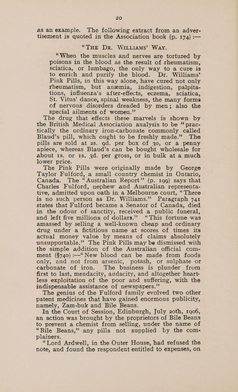 as an example. The following extract from an adver- tisement is quoted in the Association book (p. 174) :— “THE DR. WILLIAMS’ WAY. “When the muscles and nerves are tortured by poisons in the blood as the result of rheumatism, sciatica, or lumbago, the only way to a cure is to enrich and purify the blood. Dr. Williams’ Pink Pills, in this way alone, have cured not only rheumatism, but anzmia, indigestion, palpita- tions, influenza’s after-effects, eczema, sciatica, St. Vitus’ dance, spinal weakness, the many forms of nervous disorders dreaded by men; also the special ailments of women.” The drug that effects these marvels is shown by the British Medical Association analysis to be “ prac- tically the ordinary iron-carbonate commonly called Blaud’s pill, which ought to be freshly made.’”? The pills are sold at 2s. od. per box of 30, or a penny apiece, whereas Blaud’s can be bought wholesale for about 1s. or 1s. 3d. per gross, or in bulk at a much lower price. The Pink Pills were originally made by George Taylor Fulford, a small country chemist in Ontario, Canada. The “Australian Report’ (p. 199) says that Charles Fulford, nephew and Australian representa- tive, admitted upon oath in a Melbourne court, “There is no such person as Dr. Williams.” Paragraph 741 states that Fulford became a Senator of Canada, died in the odour of sanctity, received a public funeral, and left five millions of dollars.” “This fortune was amassed by selling a well-known cheap and ordinary drug under a fictitious name at scores of times its actual money value by means of claims absolutely unsupportable.” The Pink Pills may be dismissed with the simple addition of the Australian official com- ment (§740) :-—“ New blood can be made from foods only, and not from arsenic, potash, or sulphate or carbonate of iron. The business is plunder from first to last, mendacity, audacity, and altogether heart- less exploitation of the poor and suffering, with the indispensable assistance of newspapers.” The genius of the Fulford family evolved two other patent medicines that have gained enormous publicity, namely, Zam-buk and Bile Beans. In the Court of Session, Edinburgh, July 2oth, 1906, an action was brought by the proprietors of Bile Beans to prevent a chemist from selling, under the name of “Bile Beans,” any pills not supplied by the com- plainers. “Lord Ardwell, in the Outer House, had refused the note, and found the respondent entitled to expenses, on