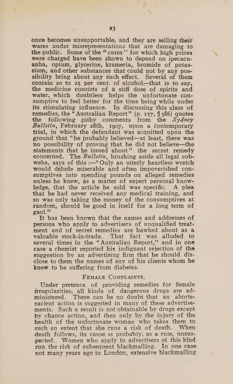 once becomes unsupportable, and they are selling their wares under misrepresentations that are damaging to the public. Some of the “cures’’ for which high prices were charged have been shown to depend on ipecacu- anha, opium, glycerine, krameria, bromide of potas- sium, and other substances that could not by any pos- sibility bring about any such effect. Several of them contain 20 to 25 per cent. of alcohol—that is to say, the medicine consists of a stiff dose of spirits and water, which doubtless helps the unfortunate con- sumptive to feel better for the time being while under its stimulating influence. In discussing this class of remedies, the “ Australian Report” (p. 157, 3 586) quotes the following pithy comments from the Sydney Bulletin, February 28th, 1907, upon a Contemporary trial, in which the defendant was acquitted upon the ground that “he probably believed—at least, there was no possibility of proving that he did not believe—the statements that he issued about” the secret remedy concerned. The Bulletin, brushing aside all legal cob- webs, says of this :—“ Only an utterly heartless wretch would délude miserable and often impoverished con- sumptives into spending pounds on alleged remedies unless he knew, as a matter of expert personal know- ledge, that the article he sold was specific. A plea that he had never received any medical training, and so was only taking the money of the consumptives at random, should be good in itself for a long term of gaol.” It has been known that the names and addresses of persons who apply to advertisers of unqualified treat- ment and of secret remedies are hawked about as a valuable stock-in-trade. That fact was alluded to several times in the “Australian Report,’ and in one case a chemist reported his indignant rejection of the suggestion by an advertising firm that he should dis- close to them the names of any of his clients whom he knew to be suffering from diabetes. FEMALE COMPLAINTS, Under pretence of providing remedies for female irregularities, all kinds of dangerous drugs are ad- ministered. There can be no doubt that an aborte- racient action is suggested in many of these advertise- ments. Such a result is not obtainable by drugs except by chance action, and then only by the injury of the health of the unfortunate woman who takes them to such an extent that she runs a risk of death. When death follows, its cause is probably, as a rule, unsus- pected. Women who apply to advertisers ot this kind tun the risk of subsequent blackmailing. In one case not many years ago in London, extensive blackmailing