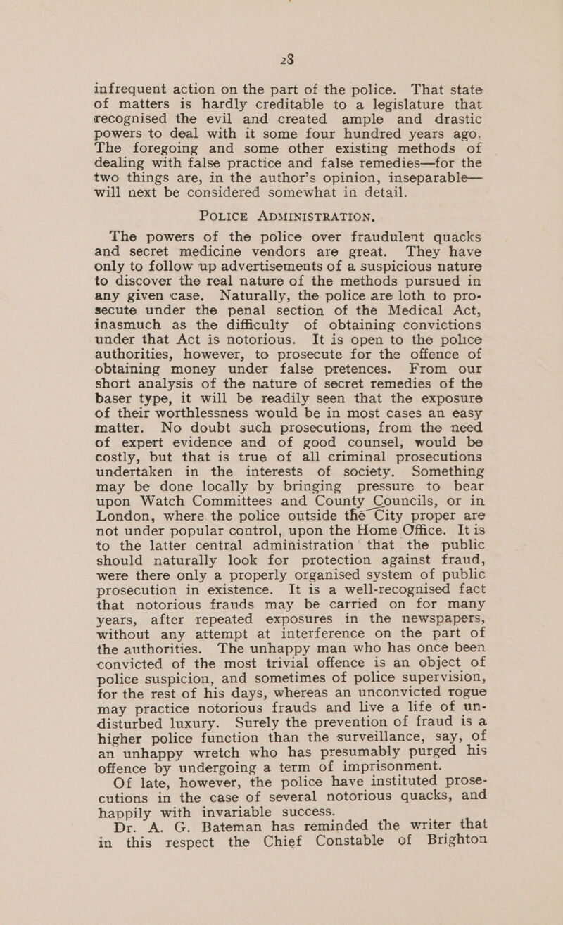 infrequent action on the part of the police. That state of matters is hardly creditable to a legislature that recognised the evil and created ample and drastic powers to deal with it some four hundred years ago. The foregoing and some other existing methods of dealing with false practice and false remedies—for the two things are, in the author’s opinion, inseparable— will next be considered somewhat in detail. POLICE ADMINISTRATION, The powers of the police over fraudulent quacks and secret medicine vendors are great. They have only to follow up advertisements of a suspicious nature to discover the real nature of the methods pursued in any given case. Naturally, the police are loth to pro- secute under the penal section of the Medical Act, inasmuch as the difficulty of obtaining convictions under that Act is notorious. It is open to the police authorities, however, to prosecute for the offence of obtaining money under false pretences. From our short analysis of the nature of secret remedies of the baser type, it will be readily seen that the exposure of their worthlessness would be in most cases an easy matter. No doubt such prosecutions, from the need of expert evidence and of good counsel, would be costly, but that is true of all criminal prosecutions undertaken in the interests of society. Something may be done locally by bringing pressure to bear upon Watch Committees and County Councils, or in London, where the police outside thé City proper are not under popular control, upon the Home Office. It is to the latter central administration’ that the public should naturally look for protection against fraud, were there only a properly organised system of public prosecution in existence. It 1s a well-recognised fact that notorious frauds may be carried on for many years, after repeated exposures in the newspapers, without any attempt at interference on the part of the authorities. The unhappy man who has once been convicted of the most trivial offence is an object of police suspicion, and sometimes of police supervision, for the rest of his days, whereas an unconvicted rogue may practice notorious frauds and live a life of un- disturbed luxury. Surely the prevention of fraud is a higher police function than the surveillance, say, of an unhappy wretch who has presumably purged his offence by undergoing a term of imprisonment. Of late, however, the police have instituted prose- cutions in the case of several notorious quacks, and happily with invariable success. Dr. A. G. Bateman has reminded the writer that in this respect the Chief Constable of Brighton