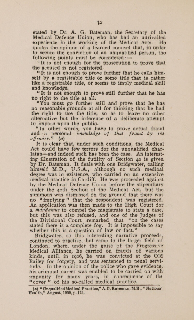 stated by Dr. A. G. Bateman, the Secfetary of the Medical Defence Union, who has had an unrivalled expetience in thé working of thé Medical Acts. He quotes the opinion of a learned counsel that, in order to secure the conviction of an unqualified person, the following points must be considered :—= “It is not enough for the prosecution to prove that the accused is not registered. “Tt is not enough to prove further that he calls him- self by a registrable title or some title that is rather like a registrable title, or seems to imply medical skill and knowledge. “Jt is not enough to prove still further that he has no right to the title at all. _ “You must go further still and prove that he has no reasonable grounds at all for thinkifig that he had the right to use thé title, so as to leave fio other alternative but the inference of a deliberate attempt to impose upon the public. “In other words, you have to prove actual fraud and a personal knowledge of that fraud by the offender.” {a) It is clear that, under such conditions, the Medical Act could have few terrors for the unqualified char- latan—and indeed such has been the case. An interest- ing illustration of the futility of Section 4o is given by Dr. Bateman. It deals with oné Bridgwater, calling himsélf M.D.,; U.S.A., although no such medical degree was in existencé, who carriéd on an extensive medical practice in Cardiff. He was proceeded against by the Medical Defence Union before the stipendiary under the goth Section of the Medical Act, but the summons was dismissed on the ground that theré was no “implying ” that the respondent was registered. An application was then made to the High Court for a mandamus to compel the magistrate to state a case, but this was also refused, and one of the Judgés of the Divisional Court remarked that “on the cases stated there is a complete fog. It is impossible to say whether this is a question of law or fact.” Bridgwater, so this interesting narrative proceeds, continued to practise, but came to the larger field of London, where, under the guisé of the Progressive Medical Alliance, he carried on frauds of various kinds, until, in 1906, he was convicted at the Old Bailey for forgery, and was senteticed to penal sefvi- tude. In the opinion of the policé who gavé evidence, his criminal career was enabled to be carried on with impunity for many years, in Consequence of the “cover ” of his so-called medical practice. (a) “ Unqualified Medical Practice,” A.G. Bateman, M.B., “ Nationa! Health,” August, 1909, p.175.