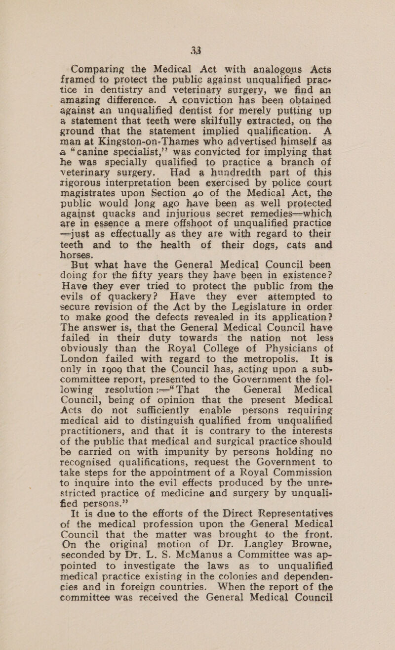 Comparing the Medical Act with analogous Acts framed to protect the public against unqualified prac- tice in dentistry and veterinary surgery, we find an amazing difference. A conviction has been obtained against an unqualified dentist for merely putting up a statement that teeth were skilfully extracted, on the ground that the statement implied qualification. &lt;A man at Kingston-on-Thames who advertised himself as a “canine specialist,’’ was convicted for implying that he was specially qualified to practice a branch of veterinary surgery. Had a hundredth part of this rigorous interpretation been exercised by police court magistrates upon Section 4o of the Medical Act, the public would long ago have been as well protected against quacks and injurious secret remedies—which are in essence a mere offshoot of unqualified practice —just as effectually as they are with regard to their teeth and to the health of their dogs, cats and horses. But what have the General Medical Council been doing for the fifty years they have been in existence? Have they ever tried to protect the public from the evils of quackery? Have they ever aitempted to secure revision of the Act by the Legislature in order. to make good the defects revealed in its application? The answer is, that the General Medical Council have failed in their duty towards the nation not less obviously than the Royal College of Physicians of London failed with regard to the metropolis. It is only in 1909 that the Council has, acting upon a sub- committee report, presented to the Government the fol- lowing resolution:—*That the General Medical Council, being of opinion that the present Medical Acts do not sufficiently enable persons requiring medical aid to distinguish qualified from unqualified practitioners, and that it is contrary to the interests of the public that medical and surgical practice should be carried on with impunity by persons holding no recognised qualifications, request the Government to take steps for the appointment of a Royal Commission to inquire into the evil effects produced by the unre- stricted practice of medicine and surgery by unquali- fied persons.” It is due to the efforts of the Direct Representatives of the medical profession upon the General Medical Council that the matter was brought to the front. On the original motion of Dr. Langley Browne, seconded by Dr. L. S. McManus a Committee was ap- pointed to investigate the laws as to unqualified medical practice existing in the colonies and dependen- cies and in foreign countries. When the report of the committee was received the General Medical Council