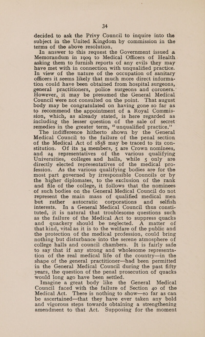 decided to ask the Privy Council to inquire into the subject in the United Kingdom by commission in the terms of the above resolution. In answer to this request the Government issued a Memorandum in 1go09 to Medical Officers of Health - asking them to furnish reports of any evils they may have met with in connection with unqualified practice. In view of the nature of the occupation of sanitary officers it seems likely that much more direct informa- tion could have been obtained from hospital surgeons, general practitioners, police surgeons and coroners.” However, it may be presumed the General Medical Council were not consulted on the point. That august body may be congratulated on having gone so far as to recommend the appointment of a Royal Commis- sion, which, as already stated, is here regarded as including the lesser question of the sale of secret remedies in the greater term, “unqualified practice.” The indifference hitherto shown by the General Medical Council to the failure of the penal section of the Medical Act of 1858 may be traced to its con- stitution. Of its 34 members, 5 are Crown nominees, and 24 representatives of the various qualifying Universities, colleges and halls, while 5 only are directly elected representatives of the medical pro- fession. As the various qualifying bodies are for the most part governed by irresponsible Councils or by the higher diplomates, to the exclusion of the rank and file of the college, it follows that the nominees of such bodies on the General Medical Council do not represent the main mass of qualified medical men but rather autocratic corporations and_ selfish interests. In a General Medical Council thus consti- tuted, it is natural that troublesome questions such as the failure of the Medical Act to suppress quacks and quackery should be neglected. A matter of that kind, vital as it is to the welfare of the public and the protection of the medical profession, could bring nothing but disturbance into the serene atmosphere of college halls and council chambers. It is fairly safe to say that if any strong and wholesome representa- tion of the real medical life of the country—in the shape of the general practitioner—had been permitted in the General Medical Council during the past fifty years, the question of the penal prosecution of quacks would long ago have been settled. Imagine a great body like the General Medical Council faced with the failure of Section 40 of the Medical Act. There is nothing to show—so far as can be ascertained—that they have ever taken any bold and vigorous steps towards obtaining a strengthening amendment to that Act. Supposing for the moment