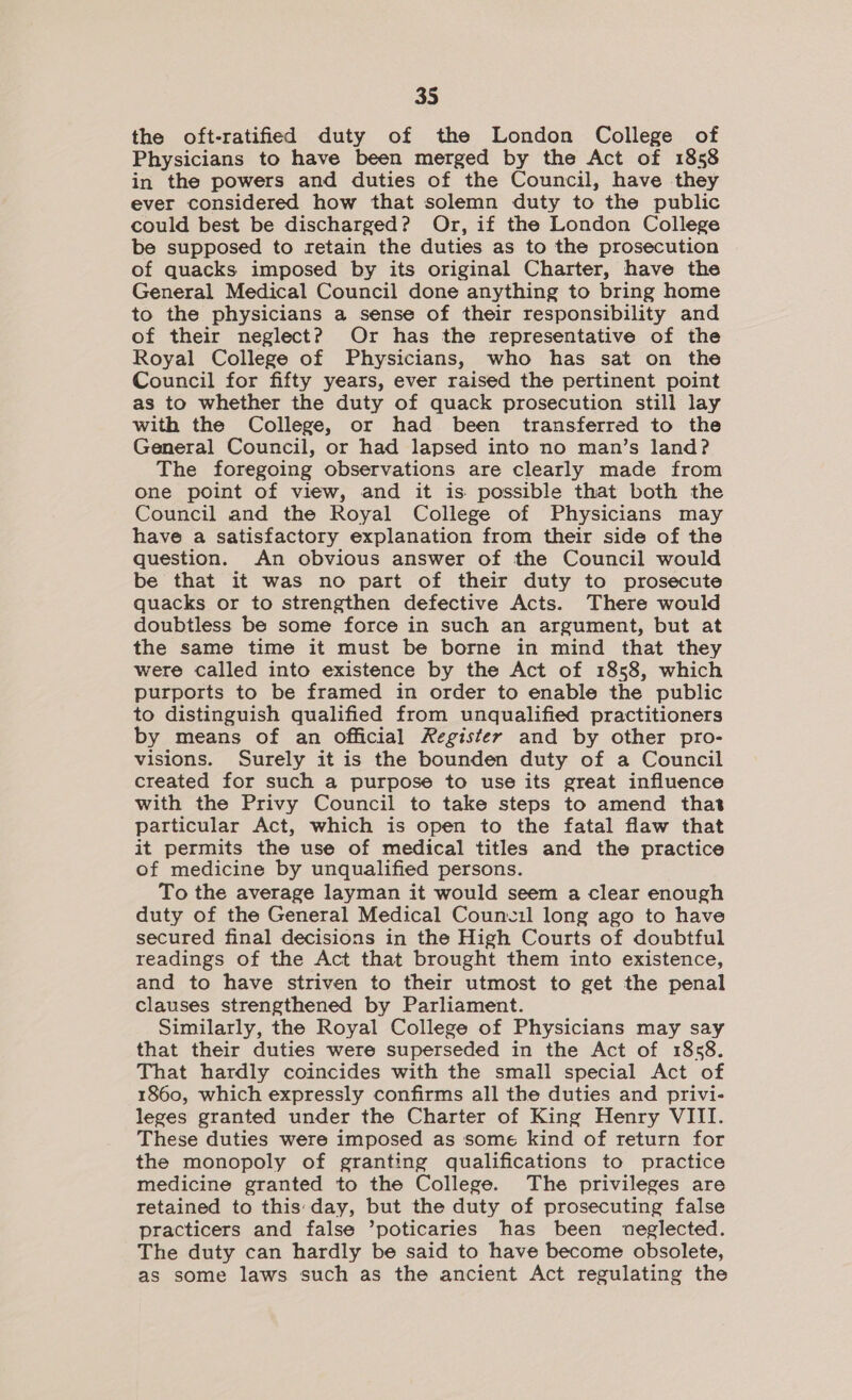 the oft-ratified duty of the London College of Physicians to have been merged by the Act of 1858 in the powers and duties of the Council, have they ever considered how that solemn duty to the public could best be discharged? Or, if the London College be supposed to retain the duties as to the prosecution of quacks imposed by its original Charter, have the General Medical Council done anything to bring home to the physicians a sense of their responsibility and of their neglect? Or has the representative of the Royal College of Physicians, who has sat on the Council for fifty years, ever raised the pertinent point as to whether the duty of quack prosecution still lay with the College, or had been transferred to the General Council, or had lapsed into no man’s land? The foregoing observations are clearly made from one point of view, and it is possible that both the Council and the Royal College of Physicians may have a satisfactory explanation from their side of the question. An obvious answer of the Council would be that it was no part of their duty to prosecute quacks or to strengthen defective Acts. There would doubtless be some force in such an argument, but at the same time it must be borne in mind that they were called into existence by the Act of 1858, which purports to be framed in order to enable the public to distinguish qualified from unqualified practitioners by means of an Official Register and by other pro- visions. Surely it is the bounden duty of a Council created for such a purpose to use its great influence with the Privy Council to take steps to amend that particular Act, which is open to the fatal flaw that it permits the use of medical titles and the practice of medicine by unqualified persons. To the average layman it would seem a clear enough duty of the General Medical Coun.1l long ago to have secured final decisions in the High Courts of doubtful readings of the Act that brought them into existence, and to have striven to their utmost to get the penal clauses strengthened by Parliament. Similarly, the Royal College of Physicians may say that their duties were superseded in the Act of 1858. That hardly coincides with the small special Act of 1860, which expressly confirms all the duties and privi- leges granted under the Charter of King Henry VIII. These duties were imposed as some kind of return for the monopoly of granting qualifications to practice medicine granted to the College. The privileges are retained to this day, but the duty of prosecuting false practicers and false ’poticaries has been neglected. The duty can hardly be said to have become obsolete, as some laws such as the ancient Act regulating the