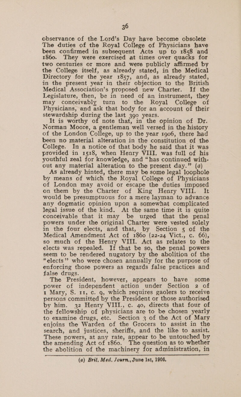 observance of the Lord’s Day have become obsolete The duties of the Royal College of Physicians have been confirmed in subsequent Acts up to 1858 and 1860. They were exercised at times over quacks for two centuries or more and were publicly affirmed by the College itself, as already stated, in the Medical Directory for the year 1857, and, as already stated, in the present year in their objection to the British Medical Association’s proposed new Charter. If the Legislature, then, be in need of an instrument, they may conceivably turn to the Royal College of Physicians, and ask that body for an account of their stewardship during the last 390 years. It is worthy of note that, in the opinion of Dr. Norman Moore, a gentleman well versed in the history of the London College, up to the year 1906, there had been no material alteration in the constitution of the College. In a notice of that body he said that it was provided in 1518, when Henry VIII. was full of his youthful zeal for knowledge, and “has continued with- out any material alteration to the present day.” (a) As already hinted, there may be some legal loophole by means of which the Royal College of Physicians of London may avoid or escape the duties imposed on them by the Charter of King Henry VIII. It would be presumptuous for a mere layman to advance any dogmatic opinion upon a somewhat complicated legal issue of the kind. At the same time it is quite conceivable that it may be urged that the penal powers under the original Charter were vested solely in the four elects, and that, by Section 5 of the Medical Amendment Act of 1860 (22-24 Vict., c. 66), so much of the Henry VIII. Act as relates to the elects was repealed. If that be so, the penal powers seem to be rendered nugatory by the abolition of the “elects’? who were chosen annually for the purpose of enforcing those powers as regards false practices and false drugs. The President, however, appears to have some power of independent action under Section 2 of 1 Mary, S. 11, c. 9, which requires gaolers to receive persons committed by the President or those authorised by him. 32 Henry VIII., c. 40, directs that four of the fellowship of physicians are to be chosen yearly to examine drugs, etc. Section 3 of the Act of Mary enjoins the Warden of the Grocers to assist in the search, and justices, sheriffs, and the like to assist. These powers, at any rate, appear to be untouched by the amending Act of 1860. The question as to whether the abolition of the machinery for administration, in (a) Brit, Med, Journ,, June Ist, 1906.