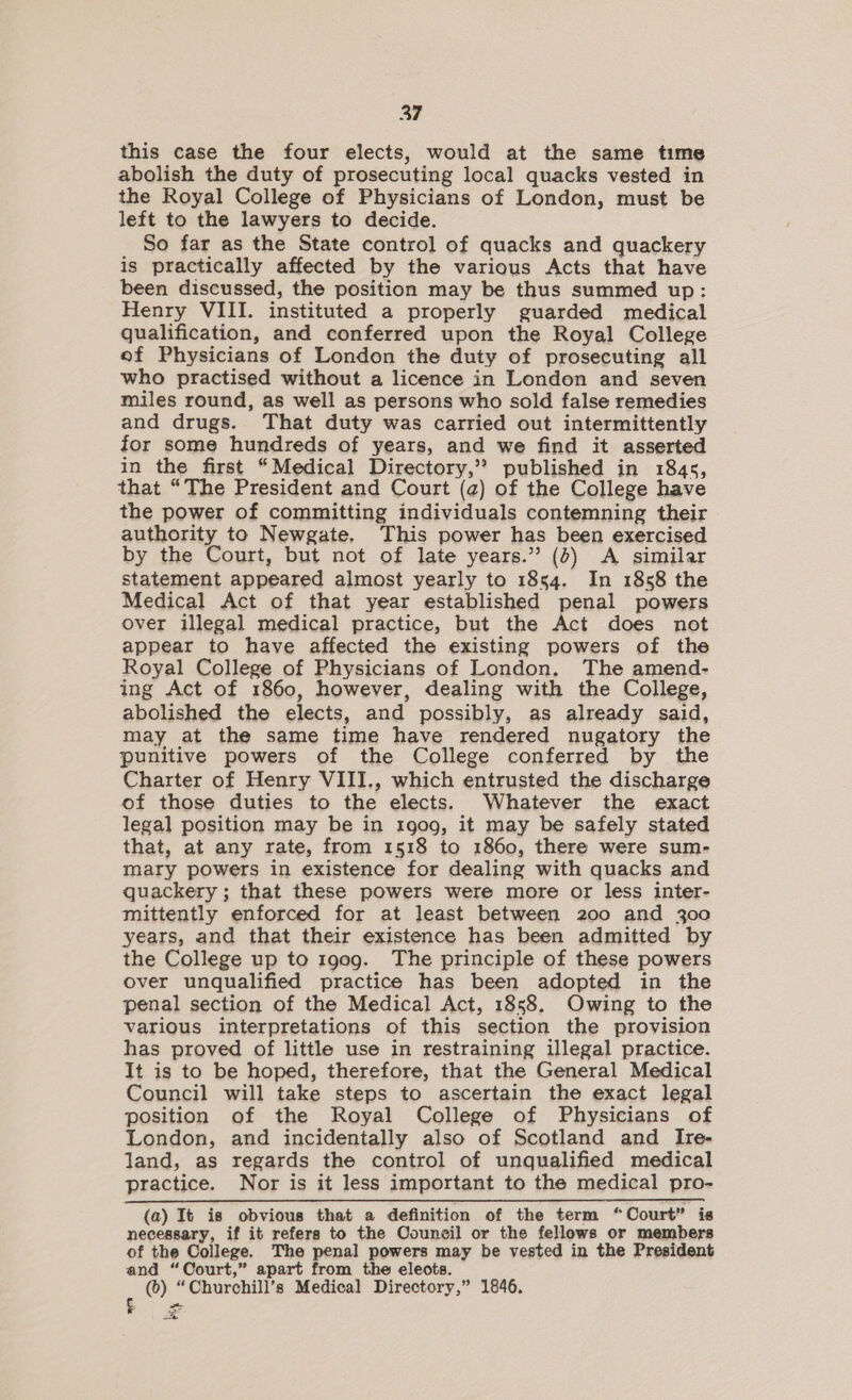 this case the four elects, would at the same time abolish the duty of prosecuting local quacks vested in the Royal College of Physicians of London, must be left to the lawyers to decide. So far as the State control of quacks and quackery is practically affected by the various Acts that have been discussed, the position may be thus summed up: Henry VIII. instituted a properly guarded medical qualification, and conferred upon the Royal College ef Physicians of London the duty of prosecuting all who practised without a licence in London and seven miles round, as well as persons who sold false remedies and drugs. That duty was carried out intermittently for some hundreds of years, and we find it asserted in the first “Medical Directory,” published in 184s, that “The President and Court (2) of the College have the power of committing individuals contemning their authority to Newgate. This power has been exercised by the Court, but not of late years.” (4) &lt;A similar statement appeared almost yearly to 1854. In 1858 the Medical Act of that year established penal powers over illegal medical practice, but the Act does not appear to have affected the existing powers of the Royal College of Physicians of London. The amend- ing Act of 1860, however, dealing with the College, abolished the elects, and possibly, as already said, may at the same time have rendered nugatory the punitive powers of the College conferred by the Charter of Henry VIII., which entrusted the discharge of those duties to the elects. Whatever the exact legal position may be in 1900, it may be safely stated that, at any rate, from 1518 to 1860, there were sum- mary powers in existence for dealing with quacks and quackery ; that these powers were more or less inter- mittently enforced for at least between 200 and 300 years, and that their existence has been admitted by the College up to 1909. The principle of these powers over unqualified practice has been adopted in the penal section of the Medical Act, 1858. Owing to the various interpretations of this section the provision has proved of little use in restraining illegal practice. It is to be hoped, therefore, that the General Medical Council will take steps to ascertain the exact legal position of the Royal College of Physicians of London, and incidentally also of Scotland and Irte- land, as regards the control of unqualified medical practice. Nor is it less important to the medical pro- (a) It is obvious that a definition of the term “Court” is necessary, if it refers to the Council or the fellows or members of the College. The penal powers may be vested in the President and “Court,” apart from the eleots. : (6) “Churchill’s Medical Directory,” 1846. —.