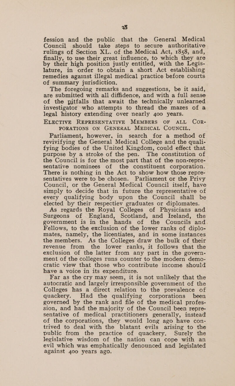 8 fession and the public that the General Medical Council should take steps to secure authoritative rulings of Section XL. of the Medical Act, 1858, and, finally, to use their great influence, to which they are by their high position justly entitled, with the Legis- lature, in order to obtain a short Act establishing remedies against illegal medical practice before courts of summary jurisdiction. The foregoing remarks and suggestions, be it said, are submitted with all diffidence, and with a full sense of the pitfalls that await the technically unlearned investigator who attempts to thread the mazes of a legal history extending over nearly 400 years. ELECTIVE REPRESENTATIVE MEMBERS OF ALL CoOR- PORATIONS ON GENERAL MEDICAL COUNCIL. Parliament, however, in search for a method of revivifying the General Medical College and the quali- fying bodies of the United Kingdom, could effect that purpose by a stroke of the pen. The constitution of the Council is for the most part that of the non-repre- sentative nominees of the constituent corporation. There is nothing in the Act to show how those repre- sentatives were to be chosen. Parliament or the Privy Council, or the General Medical Council itself, have simply to decide that in future the representative of every qualifying body upon the Council shall be elected by their respectiev graduates or diplomates. As regards the Royal Colleges of Physicians and Surgeons of England, Scotland, and Ireland, the government is in the hands of the Councils and Fellows, to the exclusion of the lower ranks of diplo- mates, namely, the licentiates, and in some instances the members. As the Colleges draw the bulk of their revenue from the lower ranks, it follows that the exclusion of the latter from any part in the govern- ment of the colleges runs counter to the modern demo- cratic view that those who contribute income should have a voice in its expenditure. Far as the cry may seem, it is not unlikely that the autocratic and largely irresponsible government of the Colleges has a direct relation to the prevalence of quackery. Had the qualifying corporations been governed by the rank and file of the medical profes- sion, and had the majority of the Council been repre- sentative of medical practitioners generally, instead of the corporations, they would long ago have con- trived to deal with the blatant evils arising to the public from the practice of quackery. Surely the legislative wisdom of the nation can cope with an evil which was emphatically denounced and legislated against 400 years ago.