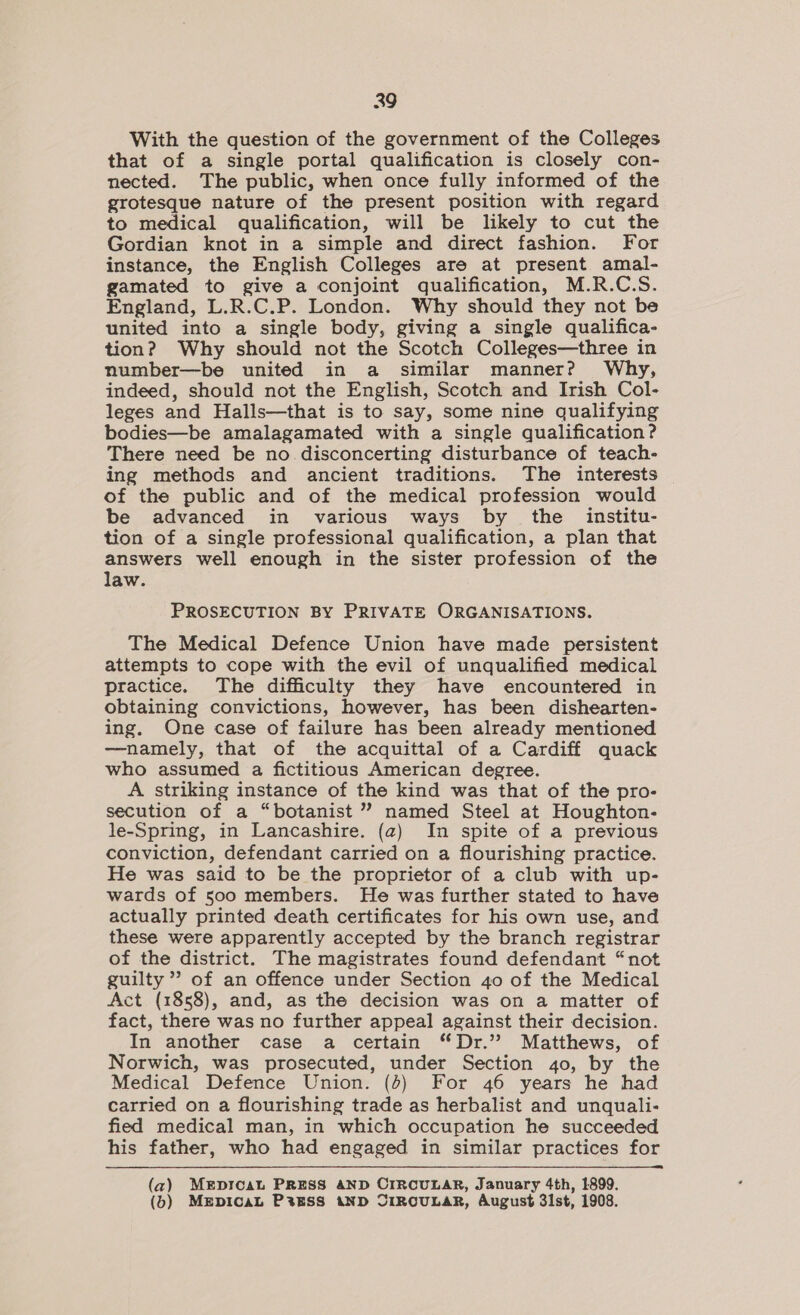 With the question of the government of the Colleges that of a single portal qualification is closely con- nected. The public, when once fully informed of the grotesque nature of the present position with regard to medical qualification, will be likely to cut the Gordian knot in a simple and direct fashion. For instance, the English Colleges are at present amal- gamated to give a conjoint qualification, M.R.C.S. England, L.R.C.P. London. Why should they not be united into a single body, giving a single qualifica- tion? Why should not the Scotch Colleges—three in number—be united in a similar manner? Why, indeed, should not the English, Scotch and Irish Col- leges and Halls—that is to say, some nine qualifying bodies—be amalagamated with a single qualification? There need be no disconcerting disturbance of teach- ing methods and ancient traditions. The interests of the public and of the medical profession would be advanced in various ways by the _ institu- tion of a single professional qualification, a plan that answers well enough in the sister profession of the law. PROSECUTION BY PRIVATE ORGANISATIONS. The Medical Defence Union have made persistent attempts to cope with the evil of unqualified medical practice. The difficulty they have encountered in obtaining convictions, however, has been dishearten- ing. One case of failure has been already mentioned —namely, that of the acquittal of a Cardiff quack who assumed a fictitious American degree. A striking instance of the kind was that of the pro- secution of a “botanist ” named Steel at Houghton- le-Spring, in Lancashire. (2) In spite of a previous conviction, defendant carried on a flourishing practice. He was said to be the proprietor of a club with up- wards of 500 members. He was further stated to have actually printed death certificates for his own use, and these were apparently accepted by the branch registrar of the district. The magistrates found defendant “not guilty” of an offence under Section 40 of the Medical Act (1858), and, as the decision was on a matter of fact, there was no further appeal against their decision. In another case a certain “Dr.” Matthews, of Norwich, was prosecuted, under Section 40, by the Medical Defence Union. (4) For 46 years he had carried on a flourishing trade as herbalist and unquali- fied medical man, in which occupation he succeeded his father, who had engaged in similar practices for (az) MErprcaL PRESS AND CIRCULAR, January 4th, 1899. (6) MEDICAL P%ESS AND CIRCULAR, August 3i1st, 1908.