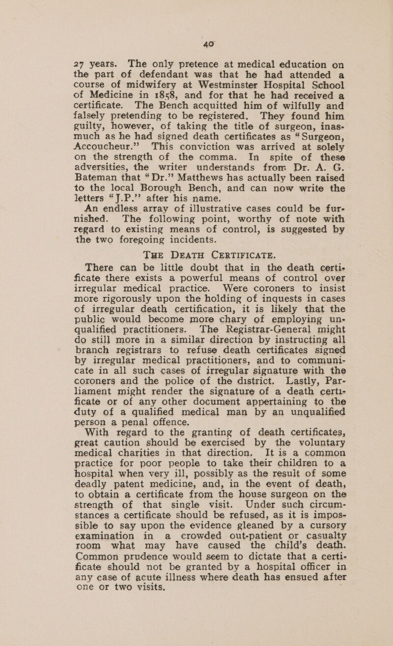 27 years. The only pretence at medical education on the part of defendant was that he had attended a course of midwifery at Westminster Hospital School of Medicine in 1858, and for that he had received a certificate. The Bench acquitted him of wilfully and falsely pretending to be registered. They found him guilty, however, of taking the title of surgeon, inas- much as he had signed death certificates as “Surgeon, Accoucheur.” This conviction was arrived at solely on the strength of the comma. In spite of these adversities, the writer understands from Dr. A. G. Bateman that “Dr.’’ Matthews has actually been raised to the local Borough Bench, and can now write the letters “J.P.’’ after his name. An endless array of illustrative cases could be fur- nished. The following point, worthy of note with regard to existing means of control, is suggested by the two foregoing incidents. THE DEATH CERTIFICATE. There can be little doubt that in the death certi- ficate there exists a powerful means of control over irregular medical practice. Were coroners to insist more rigorously upon the holding of inquests in cases of irregular death certification, it is likely that the public would become more chary of employing un- qualified practitioners. The Registrar-General might do still more in a similar direction by instructing all branch registrars to refuse death certificates signed by irregular medical practitioners, and te communi- cate in all such cases of irregular signature with the coroners and the police of the district. Lastly, Par- liament might render the signature of a death certi- ficate or of any other document appertaining to the duty of a qualified medical man by an unqualified person a penal offence. With regard to the granting of death certificates, great caution should be exercised by the voluntary medical charities in that direction, It is a common practice for poor people to take their children to a hospital when very ill, possibly as the result of some deadly patent medicine, and, in the event of death, to obtain a certificate from the house surgeon on the strength of that single visit. Under such circum- stances a certificate should be refused, as it is impos- sible to say upon the evidence gleaned by a cursory examination in a crowded out-patient or casualty room what may have caused the child’s death. Common prudence would seem to dictate that a certi- ficate should not be granted by a hospital officer in any case of acute illness where death has ensued after one or two visits.