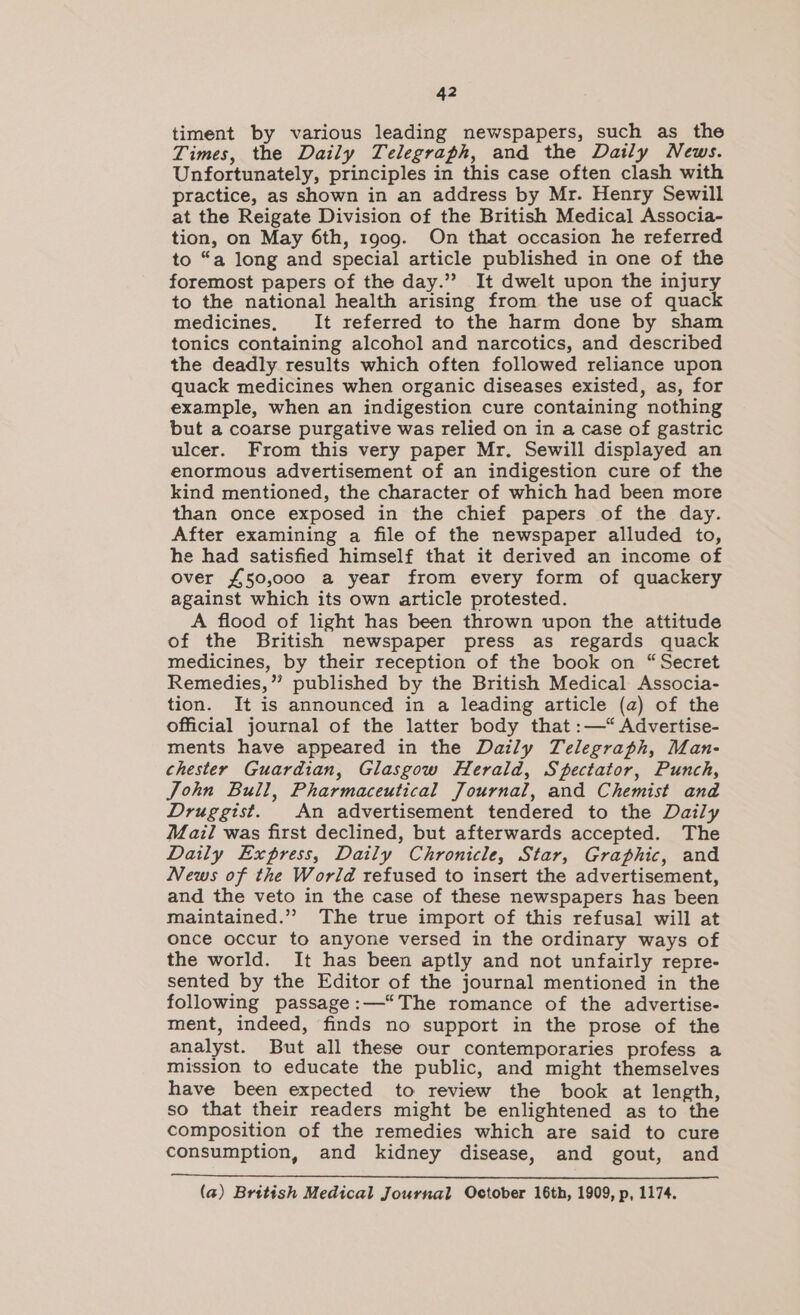 timent by various leading newspapers, such as the Times, the Daily Telegraph, and the Daily News. Unfortunately, principles in this case often clash with practice, as shown in an address by Mr. Henry Sewill at the Reigate Division of the British Medical Associa- tion, on May 6th, 1909. On that occasion he referred to “a long and special article published in one of the foremost papers of the day.’”? It dwelt upon the injury to the national health arising from the use of quack medicines, It referred to the harm done by sham tonics containing alcohol and narcotics, and described the deadly results which often followed reliance upon quack medicines when organic diseases existed, as, for example, when an indigestion cure containing nothing but a coarse purgative was relied on in a case of gastric ulcer. From this very paper Mr. Sewill displayed an enormous advertisement of an indigestion cure of the kind mentioned, the character of which had been more than once exposed in the chief papers of the day. After examining a file of the newspaper alluded to, he had satisfied himself that it derived an income of over £50,000 a year from every form of quackery against which its own article protested. A flood of light has been thrown upon the attitude of the British newspaper press as regards quack medicines, by their reception of the book on “Secret Remedies,” published by the British Medical Associa- tion. It is announced in a leading article (a) of the official journal of the latter body that :—“ Advertise- ments have appeared in the Daily Telegraph, Man- chester Guardian, Glasgow Herald, Spectator, Punch, John Bull, Pharmaceutical Journal, and Chemist and Druggist. An advertisement tendered to the Daily Mail was first declined, but afterwards accepted. The Daily Express, Daily Chronicle, Star, Graphic, and News of the World refused to insert the advertisement, and the veto in the case of these newspapers has been maintained.” The true import of this refusal will at once occur to anyone versed in the ordinary ways of the world. It has been aptly and not unfairly repre- sented by the Editor of the journal mentioned in the following passage:—‘The romance of the advertise- ment, indeed, finds no support in the prose of the analyst. But all these our contemporaries profess a mission to educate the public, and might themselves have been expected to review the book at length, so that their readers might be enlightened as to the composition of the remedies which are said to cure consumption, and kidney disease, and gout, and (a) British Medical Journal October 16th, 1909, p, 1174.