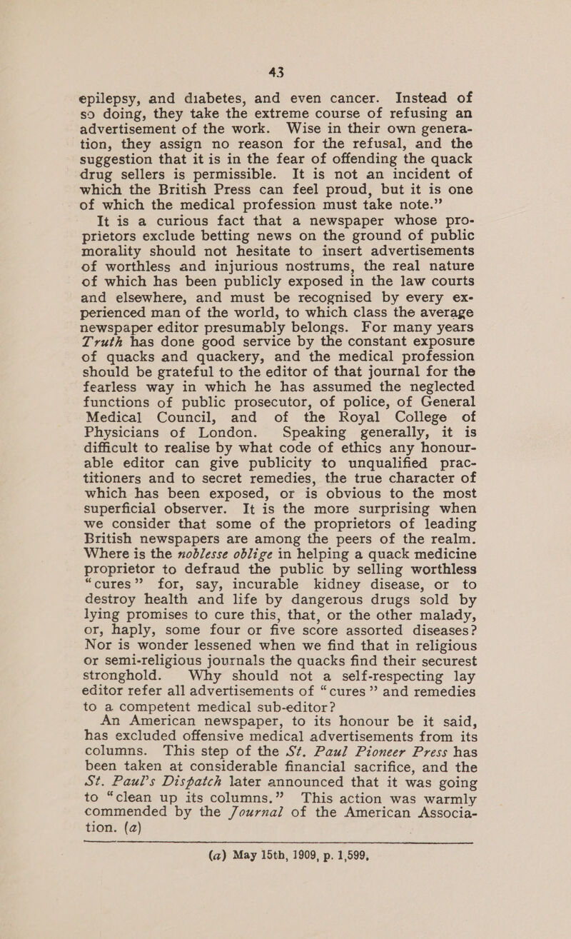 epilepsy, and diabetes, and even cancer. Instead of so doing, they take the extreme course of refusing an advertisement of the work. Wise in their own genera- tion, they assign no reason for the refusal, and the suggestion that it is in the fear of offending the quack drug sellers is permissible. It is not an incident of which the British Press can feel proud, but it is one of which the medical profession must take note.” It is a curious fact that a newspaper whose pro- prietors exclude betting news on the ground of public morality should not hesitate to insert advertisements of worthless and injurious nostrums, the real nature of which has been publicly exposed in the law courts and elsewhere, and must be recognised by every ex- perienced man of the world, to which class the average newspaper editor presumably belongs. For many years Truth has done good service by the constant exposure of quacks and quackery, and the medical profession should be grateful to the editor of that journal for the fearless way in which he has assumed the neglected functions of public prosecutor, of police, of General Medical Council, and of the Royal College of Physicians of London. Speaking generally, it is difficult to realise by what code of ethics any honour- able editor can give publicity to unqualified prac- titioners and to secret remedies, the true character of which has been exposed, or is obvious to the most superficial observer. It is the more surprising when we consider that some of the proprietors of leading British newspapers are among the peers of the realm. Where is the xoblesse oblige in helping a quack medicine proprietor to defraud the public by selling worthless “cures”? for, say, incurable kidney disease, or to destroy health and life by dangerous drugs sold by lying promises to cure this, that, or the other malady, or, haply, some four or five score assorted diseases? Nor is wonder lessened when we find that in religious or semi-religious journals the quacks find their securest stronghold. Why should not a self-respecting lay editor refer all advertisements of “cures” and remedies to a competent medical sub-editor? An American newspaper, to its honour be it said, has excluded offensive medical advertisements from its columns. This step of the St. Paul Pioneer Press has been taken at considerable financial sacrifice, and the St. Paul’s Dispatch later announced that it was going to “clean up its columns.” This action was warmly commended by the Journal of the American Associa- tion. (a) (a) May 15th, 1909, p. 1,599,