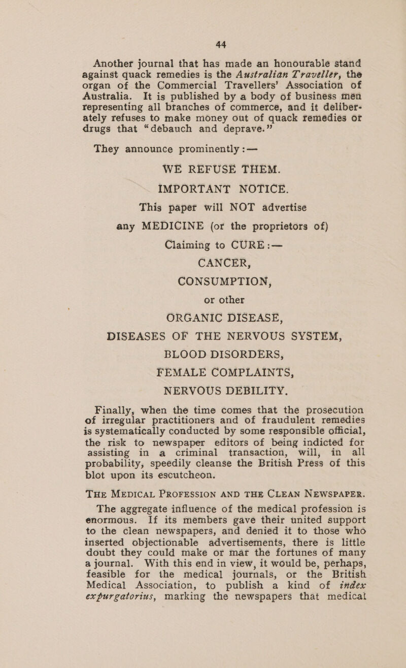 Another journal that has made an honourable stand against quack remedies is the Australian Traveller, the organ of the Commercial Travellers’ Association of Australia. It is published by a body of business men representing all btanches of commerce, and it deliber- ately refuses to make money out of quack remedies or drugs that “debauch and deprave.” They announce prominently :— WE REFUSE THEM. IMPORTANT NOTICE. This paper will NOT advertise any MEDICINE (or the proprietors of) Claiming to CURE:— CANCER, CONSUMPTION, or other ORGANIC DISEASE, DISEASES OF THE NERVOUS SYSTEM, BLOOD DISORDERS, FEMALE COMPLAINTS, NERVOUS DEBILITY. Finally, when the time comes that the prosecution of irregular practitioners and of fraudulent remedies is systematically conducted by some responsible official, the risk to newspaper editors of being indicted for assisting in a criminal transaction, will, in all probability, speedily cleanse the British Press of this blot upon its escutcheon. THE MEDICAL PROFESSION AND THE CLEAN NEWSPAPER. The aggregate influence of the médical profession is enormous. If its members gave their united support to the clean newspapers, and denied it to those who inserted objectionable advertisements, there is little doubt they could make or mar the fortunes of many a journal. With this end in view, it would be, perhaps, feasible for the medical journals, ot the British Medical Association, to publish a kind of index expurgatorius, marking the newspapers that medical