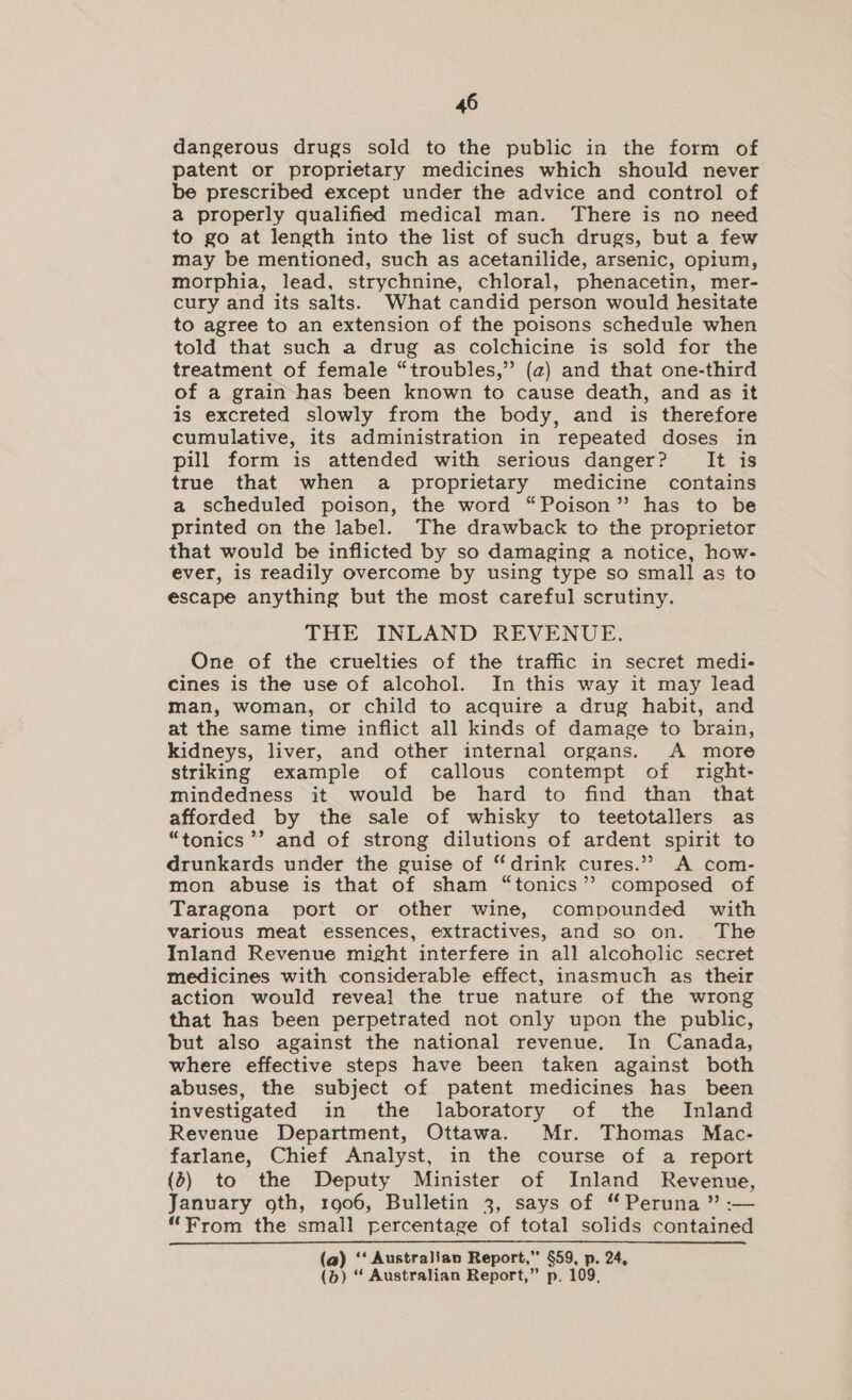 dangerous drugs sold to the public in the form of patent or proprietary medicines which should never be prescribed except under the advice and control of a properly qualified medical man. There is no need to go at length into the list of such drugs, but a few may be mentioned, such as acetanilide, arsenic, opium, morphia, lead, strychnine, chloral, phenacetin, mer- cury and its salts. What candid person would hesitate to agree to an extension of the poisons schedule when told that such a drug as colchicine is sold for the treatment of female “troubles,” (a) and that one-third of a grain has been known to cause death, and as it is excreted slowly from the body, and is therefore cumulative, its administration in repeated doses in pill form is attended with serious danger? It is true that when a proprietary medicine contains a scheduled poison, the word “Poison” has to be printed on the label. The drawback to the proprietor that would be inflicted by so damaging a notice, how- ever, is readily overcome by using type so small as to escape anything but the most careful scrutiny. THE INLAND REVENUE. One of the cruelties of the traffic in secret medi- cines is the use of alcohol. In this way it may lead man, woman, or child to acquire a drug habit, and at the same time inflict all kinds of damage to brain, kidneys, liver, and other internal organs. A more striking example of callous contempt of right- mindedness it would be hard to find than that afforded by the sale of whisky to teetotallers as “tonics ’’ and of strong dilutions of ardent spirit to drunkards under the guise of “drink cures.’? A com- mon abuse is that of sham “tonics”? composed of Taragona port or other wine, compounded with various meat essences, extractives, and so on. The Inland Revenue might interfere in all alcoholic secret medicines with considerable effect, inasmuch as their action would reveal the true nature of the wrong that has been perpetrated not only upon the public, but also against the national revenue. In Canada, where effective steps have been taken against both abuses, the subject of patent medicines has been investigated in the laboratory of the Inland Revenue Department, Ottawa. Mr. Thomas Mac- farlane, Chief Analyst, in the course of a report (b) to the Deputy Minister of Inland Revenue, January oth, 1906, Bulletin 3, says of “Peruna ” :— “From the small percentage of total solids contained (a) ‘‘ Australian Report,” §59, p. 24, (b) “ Australian Report,” p, 109,