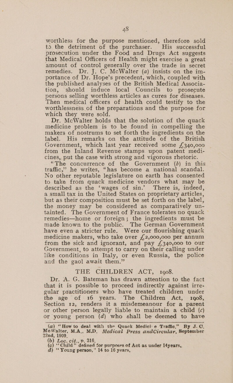 worthless for the purpose mentioned, therefore sold to. the detriment of the purchaser. His successful prosecution under the Food and Drugs Act suggests that Medical Officers of Health might exercise a great amount of control generally over the trade in secret remedies. Dr. J. C. McWalter (a) insists on the im- portance of Dr. Hope’s precedent, which, coupled with the published analyses of the British Medical Associa- tion, should induce local Councils to prosecute persons selling worthless articles as cures for diseases. Then medical officers of health could testify to the worthlessness of the preparations and the purpose for which they were sold. Dr. McWalter holds that the solution of the quack medicine problem is to be found in compelling the makers of nostrums to set forth the ingredients on the label. His remarks on the attitude of the British Government, which last year received some £340,000 from the Inland Revenue stamps upon patent medi- cines,. put the case with strong and vigorous rhetoric. “The concurrence of the Government (4) in this traffic,’ he writes, “has become a national scandal. No other reputable legislature on earth has consented to take from quack medicine vendors what may be described as the ‘wages of sin.’ There is, indeed, a small tax in the United States on proprietary articles, but as their composition must be set forth on the label, the money may be considered as comparatively un- tainted. The Government of France tolerates no quack remedies—home or foreign; the ingredients must be made known to the public. The German Government have even-a stricter rule. Were our flourishing quack medicine makers, who take over £2,000,000 per annum from the sick and ignorant, and pay £340,000 to our Government, to attempt to carry on their calling under like conditions in Italy, or even Russia, the police and the gaol await them.” THE CHILDREN ACT, 1908. Dr. A. G. Bateman has drawn attention to the fact that it is possible to proceed indirectly against irre- gular practitioners who have treated children under the age of 16 years. The Children Act, 1908, Section 12, renders it a misdemeanour for a parent or other person legally liable to maintain a child (c) Or young person (@) who shall be deemed to have (a) ‘How to deal with the Quack Medici: e Traffic,” By J.C. MecWalter, M.A,, M.D. Medical Press andCircular, September 22nd, 1909, Loc. cit., p. 316, (c) ‘‘Child” defined for purposes of Act as under l4years, d) ‘* Young person,’ 14 to 16 years,