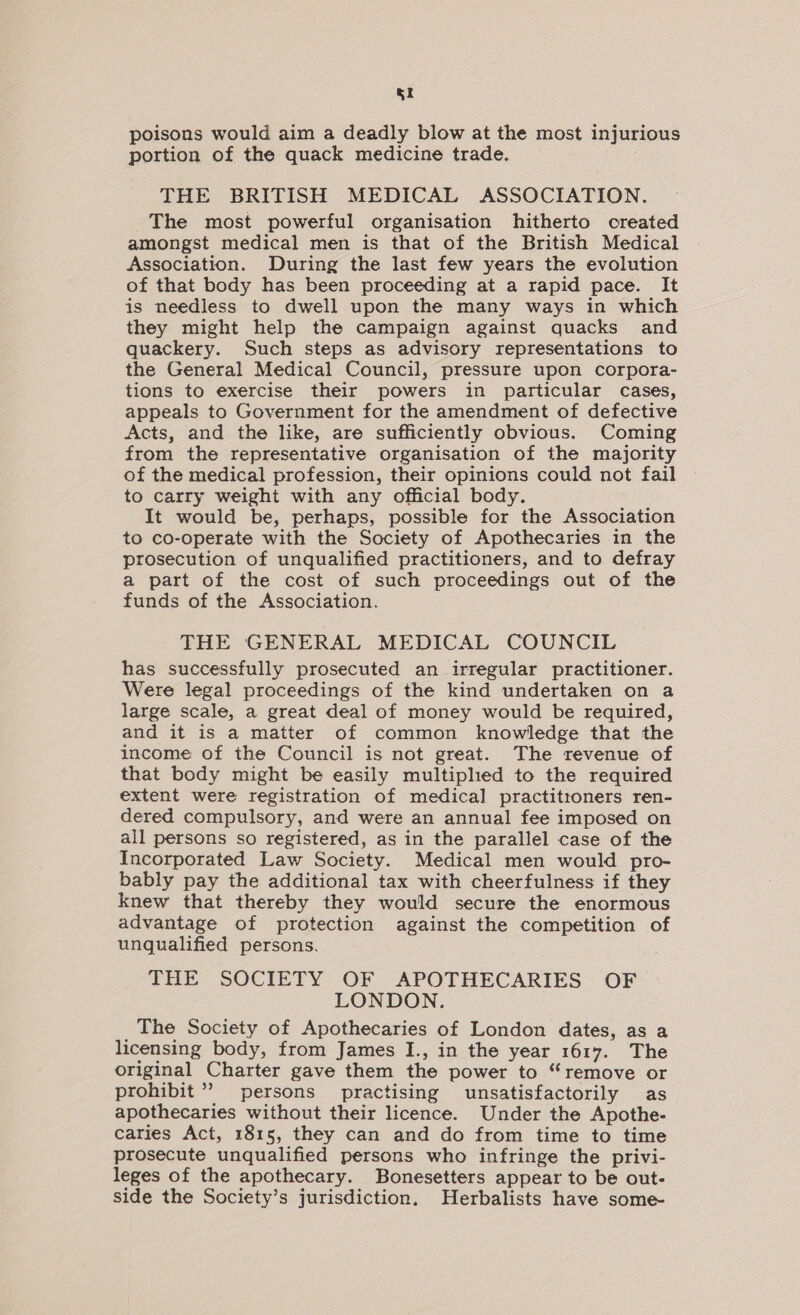 poisons would aim a deadly blow at the most injurious portion of the quack medicine trade. THE BRITISH MEDICAL ASSOCIATION. The most powerful organisation hitherto created amongst medical men is that of the British Medical Association. During the last few years the evolution of that body has been proceeding at a rapid pace. It is needless to dwell upon the many ways in which they might help the campaign against quacks and quackery. Such steps as advisory representations to the General Medical Council, pressure upon corpora- tions to exercise their powers in particular cases, appeals to Government for the amendment of defective Acts, and the like, are sufficiently obvious. Coming from the representative organisation of the majority of the medical profession, their opinions could not fail to carry weight with any official body. It would be, perhaps, possible for the Association to co-operate with the Society of Apothecaries in the prosecution of unqualified practitioners, and to defray a part of the cost of such proceedings out of the funds of the Association. THE GENERAL MEDICAL COUNCIL has successfully prosecuted an irregular practitioner. Were legal proceedings of the kind undertaken on a large scale, a great deal of money would be required, and it is a matter of common knowledge that the income of the Council is not great. The revenue of that body might be easily multipled to the required extent were registration of medical practitroners ren- dered compulsory, and were an annual fee imposed on all persons so registered, as in the parallel case of the Incorporated Law Society. Medical men would pro- bably pay the additional tax with cheerfulness if they knew that thereby they would secure the enormous advantage of protection against the competition of unqualified persons. THE SOCIETY OF APOTHECARIES OF LONDON. The Society of Apothecaries of London dates, as a licensing body, from James I., in the year 1617. The original Charter gave them the power to “remove or prohibit” persons practising unsatisfactorily as apothecaries without their licence. Under the Apothe- caries Act, 1815, they can and do from time to time prosecute unqualified persons who infringe the privi- leges of the apothecary. Bonesetters appear to be out- side the Society’s jurisdiction. Herbalists have some-