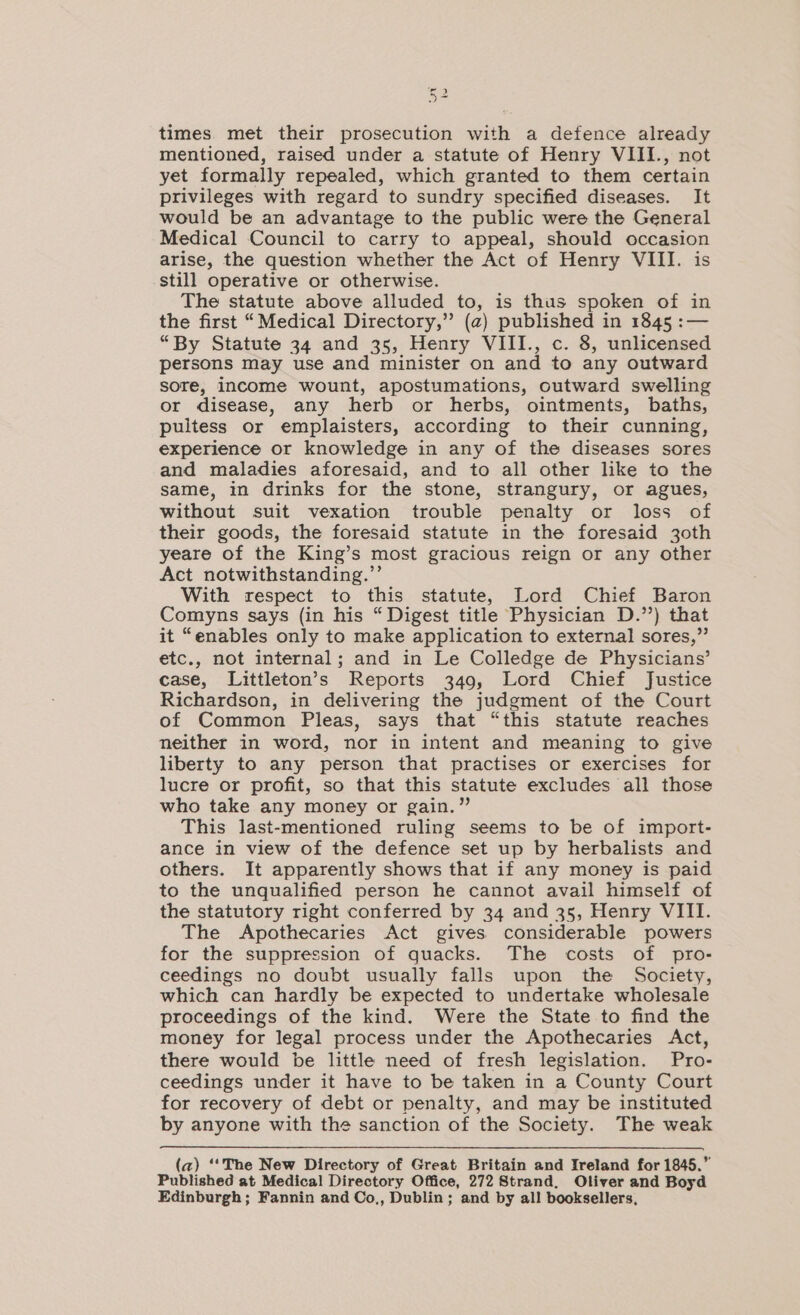 times. met their prosecution with a defence already mentioned, raised under a statute of Henry VIII., not yet formally repealed, which granted to them certain privileges with regard to sundry specified diseases. It would be an advantage to the public were the General Medical Council to carry to appeal, should occasion arise, the question whether the Act of Henry VIII. is still operative or otherwise. The statute above alluded to, is thus spoken of in the first “Medical Directory,” (a) published in 1845 :— “By Statute 34 and 35, Henry VIII., c. 8, unlicensed persons may use and minister on and to any outward sore, income wount, apostumations, outward swelling or disease, any herb or herbs, ointments, baths, pultess or emplaisters, according to their cunning, experience or knowledge in any of the diseases sores and maladies aforesaid, and to all other like to the same, in drinks for the stone, strangury, or agues, without suit vexation trouble penalty or loss of their goods, the foresaid statute in the foresaid 30th yeare of the King’s most gracious reign or any other Act notwithstanding.’’ With respect to this statute, Lord Chief Baron Comyns says (in his “ Digest title Physician D.’’) that it “enables only to make application to external sores,” etc., not internal; and in Le Colledge de Physicians’ case, Littleton’s Reports 349, Lord Chief Justice Richardson, in delivering the judgment of the Court of Common Pleas, says that “this statute reaches neither in word, nor in intent and meaning to give liberty to any person that practises or exercises for lucre or profit, so that this statute excludes all those who take any money or gain.” This last-mentioned ruling seems to be of import- ance in view of the defence set up by herbalists and others. It apparently shows that if any money is paid to the unqualified person he cannot avail himself of the statutory right conferred by 34 and 35, Henry VIII. The Apothecaries Act gives. considerable powers for the suppression of quacks. The costs of pro- ceedings no doubt usually falls upon the Society, which can hardly be expected to undertake wholesale proceedings of the kind. Were the State to find the money for legal process under the Apothecaries Act, there would be little need of fresh legislation. Pro- ceedings under it have to be taken in a County Court for recovery of debt or penalty, and may be instituted by anyone with the sanction of the Society. The weak (a) ‘‘The New Directory of Great Britain and Ireland for 1845.” Published at Medical Directory Office, 272 Strand, Oliver and Boyd Edinburgh; Fannin and Co,, Dublin; and by all booksellers,