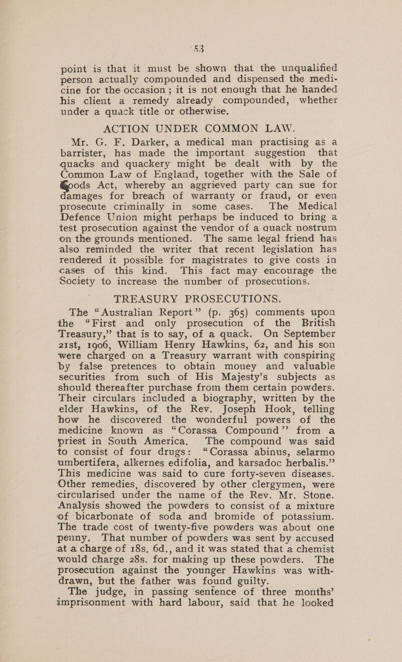 FY point is that it must be shown that the unqualified person actually compounded and dispensed the medi- cine for the occasion ; it is not enough that he handed his client a remedy already compounded, whether under a quack title or otherwise. ACTION UNDER COMMON LAW. Mr. G. F. Darker, a medical man: practising as a barrister, has made the important suggestion that quacks and quackery might be dealt with by the Common Law of England, together with the Sale of ods Act, whereby an aggrieved party can sue for damages for breach of warranty or fraud, or even prosecute criminally in some cases. The Medical Defence Union might perhaps be induced to bring a test prosecution against the vendor of a quack nostrum on the grounds mentioned. The same legal friend has also reminded the writer that recent legislation has rendered it possible for magistrates to give costs in cases of this kind. This fact may encourage the Society to increase the number of prosecutions. TREASURY PROSECUTIONS. The “Australian Report” (p. 365) comments upon the “First and only prosecution of the British Treasury,” that is to say, of a quack. On September 21st, 1906, William Henry Hawkins, 62, and his son were charged on a Treasury warrant with conspiring by false pretences to obtain money and valuable securities from such of His Majesty’s subjects as should thereafter purchase from them certain powders. Their circulars included a biography, written by the elder Hawkins, of the Rev. Joseph Hook, telling how he discovered the wonderful powers of the medicine known as “Corassa Compound’’ from a priest in South America. The compound was said to consist of four drugs: ‘“Corassa abinus, selarmo umbertifera, alkernes edifolia, and karsadoc herbalis.” This medicine was said to cure forty-seven diseases. Other remedies, discovered by other clergymen, were circularised under the name of the Rev. Mr. Stone. Analysis showed the powders to consist of a mixture of bicarbonate of soda and bromide of potassium. The trade cost of twenty-five powders was about one penny. That number of powders was sent by accused at a charge of 18s. 6d., and it was stated that a chemist would charge 28s. for making up these powders. The prosecution against the younger Hawkins was with- drawn, but the father was found guilty. The judge, in passing sentence of three months’ imprisonment with hard labour, said that he looked