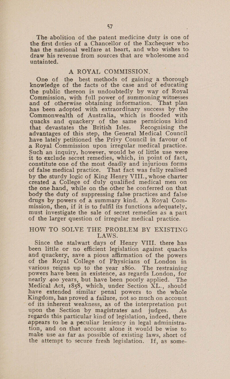 The abolition of the patent medicine duty is one of the first duties of a Chancellor of the Exchequer who. has the national welfare at heart, and who wishes to draw his revenue from sources that are wholesome and untainted. A ROYAL COMMISSION, One of the best methods of gaining a thorough knowledge of the facts of the case and of educating the public thereon is undoubtedly by way of Royal Commission, with full power of summoning witnesses and of otherwise obtaining information. That plan has been adopted with extraordinary success by the Commonwealth of Australia, which is flooded with quacks and quackery of the same pernicious kind that devastates the British Isles. Recognising the advantages of this step, the General Medical Council have lately petitioned the Privy Council in favour of a Royal Commission upon irregular medical practice. Such an inquiry, however, would be of little use were it to exclude secret remedies, which, in point of fact, constitute one of the most deadly and injurious forms of false medical practice. That fact was fully realised by the sturdy logic of King Henry VIII., whose charter created a College of duly qualified medical men on the one hand, while on the other he conferred on that body the duty of suppressing false practices and false drugs by powers of a summary kind. A Royal Com- mission, then, if it is to fulfil its functions adequately, must investigate the sale of secret remedies as a part of the larger question of irregular medical practice. HOW TO SOLVE THE PROBLEM BY EXISTING LAWS. Since the stalwart days of Henry VIII. there has been little or no efficient legislation against quacks and quackery, save a pious affirmation of the powers. of the Royal College of Physicians of London in various reigns up to the year 1860. The restraining powers have been in existence, as regards London, for nearly 400 years, but have been poorly applied. The Medical Act, 1858, which, under Section XL., should have extended similar penal powers to the whole Kingdom, has proved a failure, not so much on account. of its inherent weakness, as of the interpretation put upon the Section by magistrates’ and judges. As regards this particular kind of legislation, indeed, there appeats to be a peculiar leniency in legal administra- tion, and on that account alone it would be wise to make use as far as possible of existing laws, short of the attempt to secure fresh legislation. If, as some-