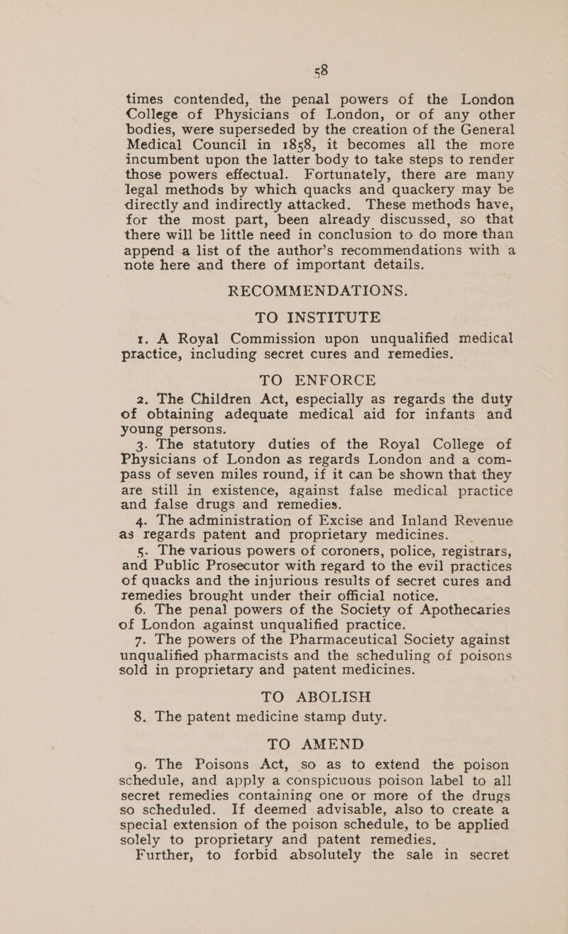 times contended, the penal powers of the London College of Physicians of London, or of any other bodies, were superseded by the creation of the General Medical Council in 1858, it becomes all the more incumbent upon the latter body to take steps to render those powers effectual. Fortunately, there are many legal methods by which quacks and quackery may be directly and indirectly attacked. These methods have, for the most part, been already discussed, so that there will be little need in conclusion to do more than append a list of the author’s recommendations with a note here and there of important details. RECOMMENDATIONS. TO INSTITUTE r. A Royal Commission upon unqualified medical practice, including secret cures and remedies. TO ENFORCE 2. The Children Act, especially as regards the duty of obtaining adequate medical aid for infants and young persons. 3. The statutory duties of the Royal College of Physicians of London as regards London and a com- pass of seven miles round, if it can be shown that they are still in existence, against false medical practice and false drugs and remedies. The administration of Excise and Inland Revenue as ae patent and proprietary medicines. The various powers of coroners, police, registrars, Public Prosecutor with regard to the evil practices of quacks and the injurious results of secret cures and remedies brought under their official notice. 6. The penal powers of the Society of Apothecaries of London against unqualified practice. 7. The powers of the Pharmaceutical Society against unqualified pharmacists and the scheduling of poisons sold in proprietary and patent medicines. TO ABOLISH 8. The patent medicine stamp duty. TO AMEND g- The Poisons Act, so as to extend the poison schedule, and apply a conspicuous poison label to all secret remedies containing one or more of the drugs so scheduled. If deemed advisable, also to create a special extension of the poison schedule, to be applied solely to proprietary and patent remedies, Further, to forbid absolutely the sale in secret