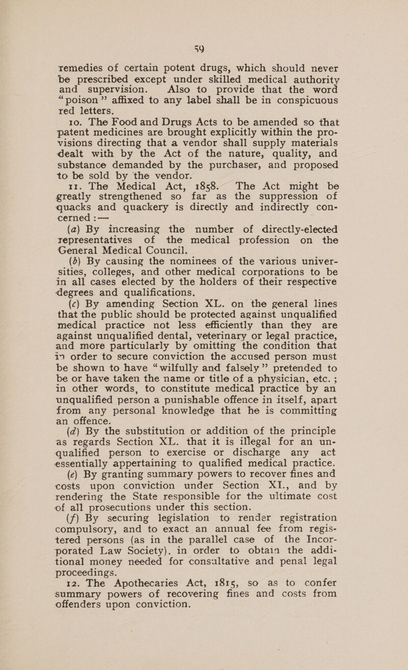 remedies of certain potent drugs, which should never be prescribed except under skilled medical authority and _ supervision. Also to provide that the word “poison” affixed to any label shall be in conspicuous red letters. 10. The Food and Drugs Acts to be amended so that patent medicines are brought explicitly within the pro- visions directing that a vendor shall supply materials dealt with by the Act of the nature, quality, and substance demanded by the purchaser, and proposed to be sold by the vendor. tr. The Medical Act, 1858. The Act might be greatly strengthened so far as the suppression of quacks and quackery is directly and indirectly con- cerned :— (2) By increasing the number of directly-elected representatives of the medical profession on the General Medical Council. (5) By causing the nominees of the various univer- sities, colleges, and other medical corporations to be in all cases elected by the holders of their respective degrees and qualifications. : (c) By amending Section XL. on the general lines that the public should be protected against unqualified medical practice not less efficiently than they are against unqualified dental, veterinary or legal practice, and more particularly by omitting the condition that in order to secure conviction the accused person must be shown to have “wilfully and falsely’ pretended to be or have taken the name or title of a physician, etc. ; in other words, to constitute medical practice by an unqualified person a punishable offence in itself, apart from any personal knowledge that he is committing an offence. (Zz) By the substitution or addition of the principle as regards Section XL. that it is illegal for an un- qualified person to exercise or discharge any act essentially appertaining to qualified medical practice. (ec) By granting summary powers to recover fines and costs upon conviction under Section XI., and by rendering the State responsible for the ultimate cost of all prosecutions under this section. (f) By securing legislation to render registration compulsory, and to exact an annual fee from regis- tered persons (as in the parallel case of the Incor- porated Law Society). in order to obtain the addi- tional money needed for consultative and penal legal proceedings. 12. The Apothecaries Act, 1815, so as to confer summary powers of recovering fines and costs from offenders upon conviction.