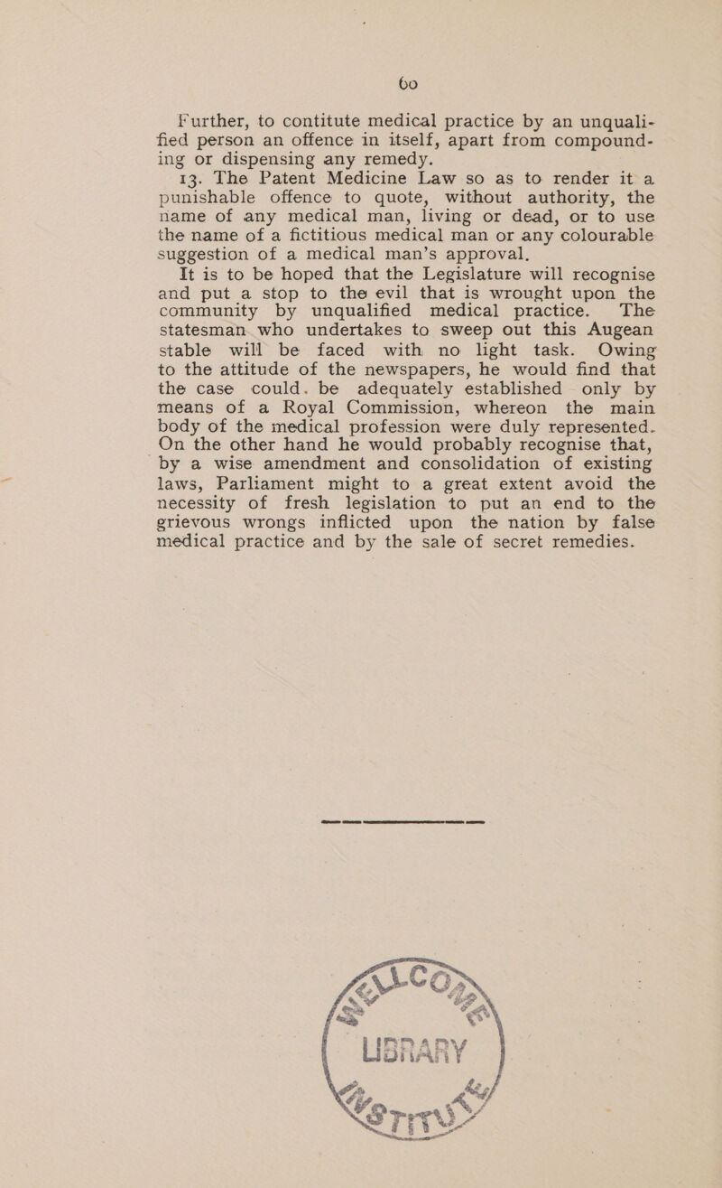 Further, to contitute medical practice by an unquali- fied person an offence in itself, apart from compound- ing or dispensing any remedy. 13. The Patent Medicine Law so as to render it a punishable offence to quote, without authority, the name of any medical man, living or dead, or to use the name of a fictitious medical man or any colourable suggestion of a medical man’s approval, It is to be hoped that the Legislature will recognise and put a stop to the evil that is wrought upon the community by unqualified medical practice. The statesman. who undertakes to sweep out this Augean stable will be faced with no light task. Owing to the attitude of the newspapers, he would find that the case could. be adequately established only by means of a Royal Commission, whereon the main body of the medical profession were duly represented. On the other hand he would probably recognise that, by a wise amendment and consolidation of existing laws, Parliament might to a great extent avoid the necessity of fresh legislation to put an end to the grievous wrongs inflicted upon the nation by false medical practice and by the sale of secret remedies. PPAmYy