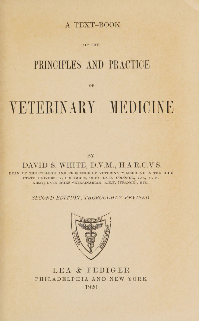 A TEXT-BOOK OF THE PRINCIPLES AND PRACTICE. OF VETERINARY MEDICINE BY DAVID 8S. WHITE, D.V.M., H.A.R.C.V.S. DEAN OF THE COLLEGE AND PROFESSOR OF VETERINARY MEDICINE IN THE OHIG STATE UNIVERSITY, COLUMBUS, OHIO; LATE COLONEL, V.C., U. 8S. ARMY; LATE CHIEF VETERINARIAN, A.E.F. (FRANCE), ETC. SECOND EDITION, THOROUGHLY REVISED. LEA & FEBIGER PHILADELPHIA AND NEW YORK 1920