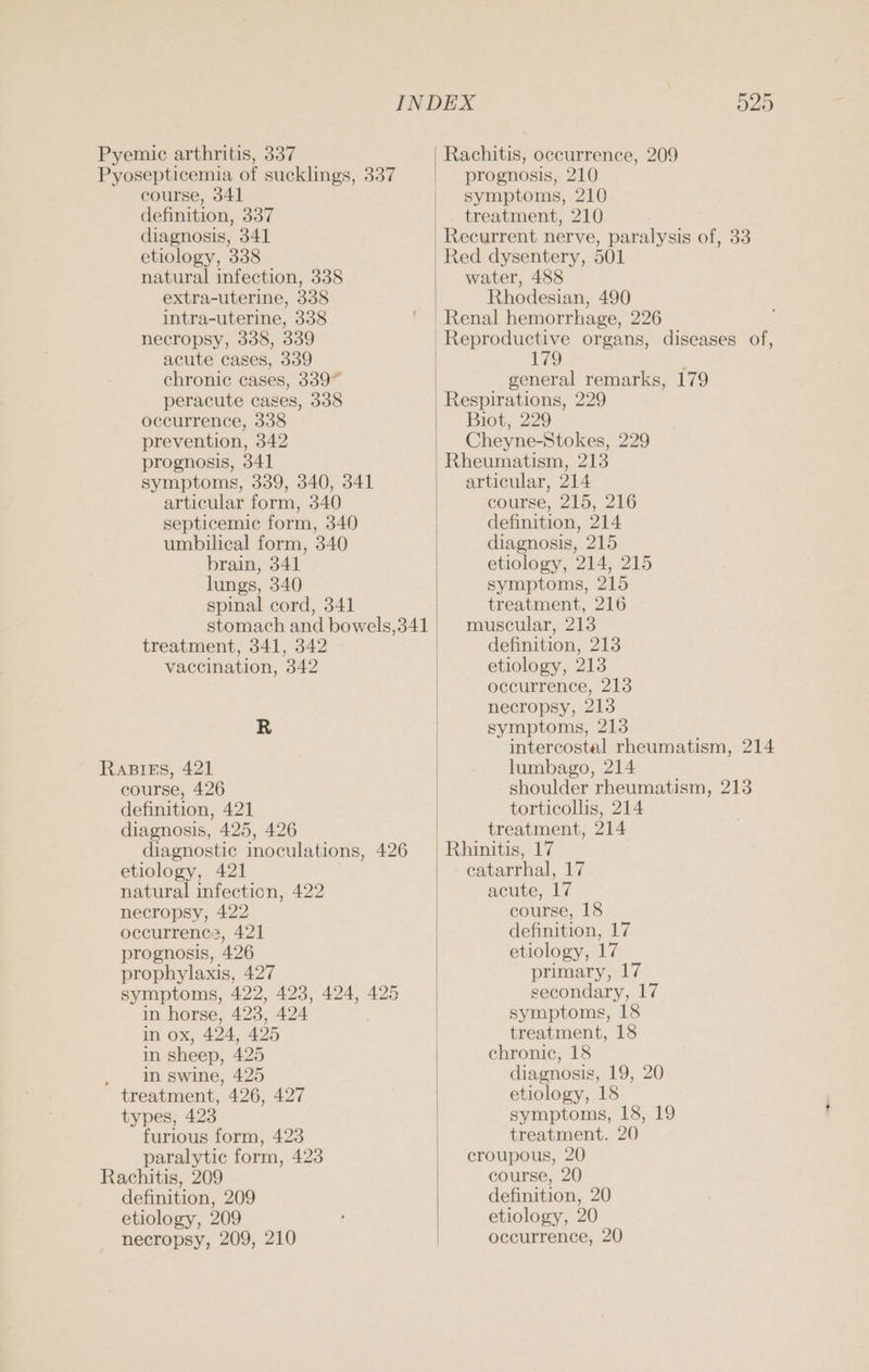 Pyemic arthritis, 337 Pyosepticemia of sucklings, 337 | course, 341 definition, 337 | diagnosis, 341 etiology, 338 natural infection, 338 extra-uterine, 338 intra-uterine, 338 necropsy, 338, 339 acute cases, 339 chronic cases, 339” peracute cases, 338 occurrence, 338 prevention, 342 prognosis, 341 symptoms, 339, 340, 341 articular form, 340 septicemic form, 340 umbilical form, 340 brain, 341 lungs, 340 spinal cord, 341 stomach and bowels,341 | treatment, 341, 342 vaccination, 342 R RaBikEs, 421 course, 426 definition, 421 diagnosis, 425, 426 | diagnostic inoculations, 426 etiology, 421 natural infection, 422 necropsy, 422 occurrenc?, 421 prognosis, 426 prophylaxis, 427 symptoms, 422, 423, 424, 425 in horse, 423, 424 in ox, 424, 425 in sheep, 425 . In swine, 425 treatment, 426, 427 types, 423 furious form, 423 paralytic form, 423 Rachitis, 209 definition, 209 etiology, 209 necropsy, 209, 210 525 Rachitis, occurrence, 209 prognosis, 210 symptoms, 210 treatment, 210 Recurrent nerve, paralysis of, 33 Red dysentery, 501 water, 488 Rhodesian, 490 Renal hemorrhage, 226 179 ; general remarks, 179 Biot, 229 Cheyne-Stokes, 229 Rheumatism, 213 articular, 214 course, 215, 216 definition, 214 diagnosis, 215 etiology, 214, 215 symptoms, 215 treatment, 216 muscular, 213 definition, 213 etiology, 213 occurrence, 213 necropsy, 213 symptoms, 213 intercostal rheumatism, 214 lumbago, 214 shoulder rheumatism, 213 torticollis, 214 treatment, 214 - catarrhal, 17 acute, 17 course, 18 definition, 17 etiology, 17 primary, 17 secondary, 17 symptoms, 18 treatment, 18 chronic, 18 diagnosis, 19, 20 etiology, 18 symptoms, 18, 19 treatment. 20 croupous, 20 course, 20 definition, 20 etiology, 20 occurrence, 20