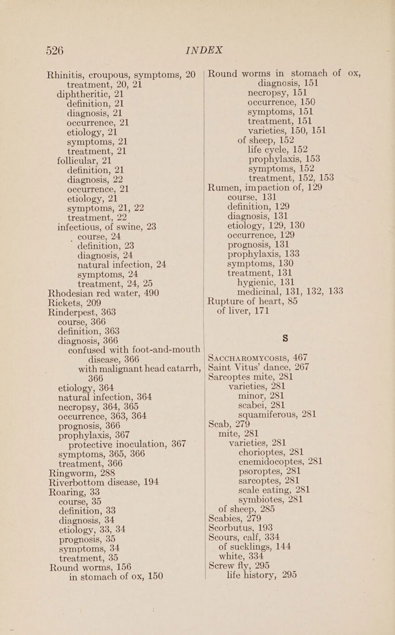 Rhinitis, croupous, symptoms, 20 treatment, 20, 21 diphtheritic, 21 definition, 21 diagnosis, 21 occurrence, 21 etiology, 21 symptoms, 21 treatment, 21 follicular, 21 definition, 21 diagnosis, 22 occurrence, 21 etiology, 21 symptoms, 21, 22 treatment, 22 infectious, of swine, 23 _ course, 24 definition, 23 diagnosis, 24 natural infection, 24 symptoms, 24 treatment, 24, 25 Rhodesian red water, 490 Rickets, 209 Rinderpest, 363 course, 366 definition, 363 diagnosis, 366 confused with foot-and-mouth disease, 366 366 etiology, 364 natural infection, 364 necropsy, 364, 365 occurrence, 363, 364 prognosis, 366 prophylaxis, 367 protective inoculation, 367 symptoms, 365, 366 treatment, 366 Ringworm, 288 Riverbottom disease, 194 Roaring, 33 course, 35 definition, 33 diagnosis, 34 etiology, 33, 34 prognosis, 35 symptoms, 34 treatment, 35 Round worms, 156 in stomach of ox, 150 Round worms in stomach of ox, diagnosis, 151 necropsy, 151 occurrence, 150 symptoms, 151 treatment, 151 varieties, 150, 151 of sheep, 152 life cycle, 152 prophylaxis, 153 symptoms, 152 treatment, 152, 153 Rumen, impaction of, 129 course, 131 definition, 129 diagnosis, 131 etiology, 129, 130 occurrence, 129 prognosis, 131 prophylaxis, 133 symptoms, 130 treatment, 131 hygienic, 131 medicinal, 131, 132, 138 Rupture of heart, 85 of liver, 171 Ss SACCHAROMYCOSIS, 467 Saint Vitus’ dance, 267 Sarcoptes mite, 281 varieties, 281 minor, 281 scabei, 281 squamiferous, 281 Scab, 279 mite, 281 varieties, 281 chorioptes, 281 cnemidocoptes, 281 psoroptes, 281 sarcoptes, 281 scale eating, 281 symbiotes, 281 of sheep, 285 Scabies, 279 Scorbutus, 193 Scours, calf, 334 of sucklings, 144 white, 334 Screw fly, 295 life history, 295