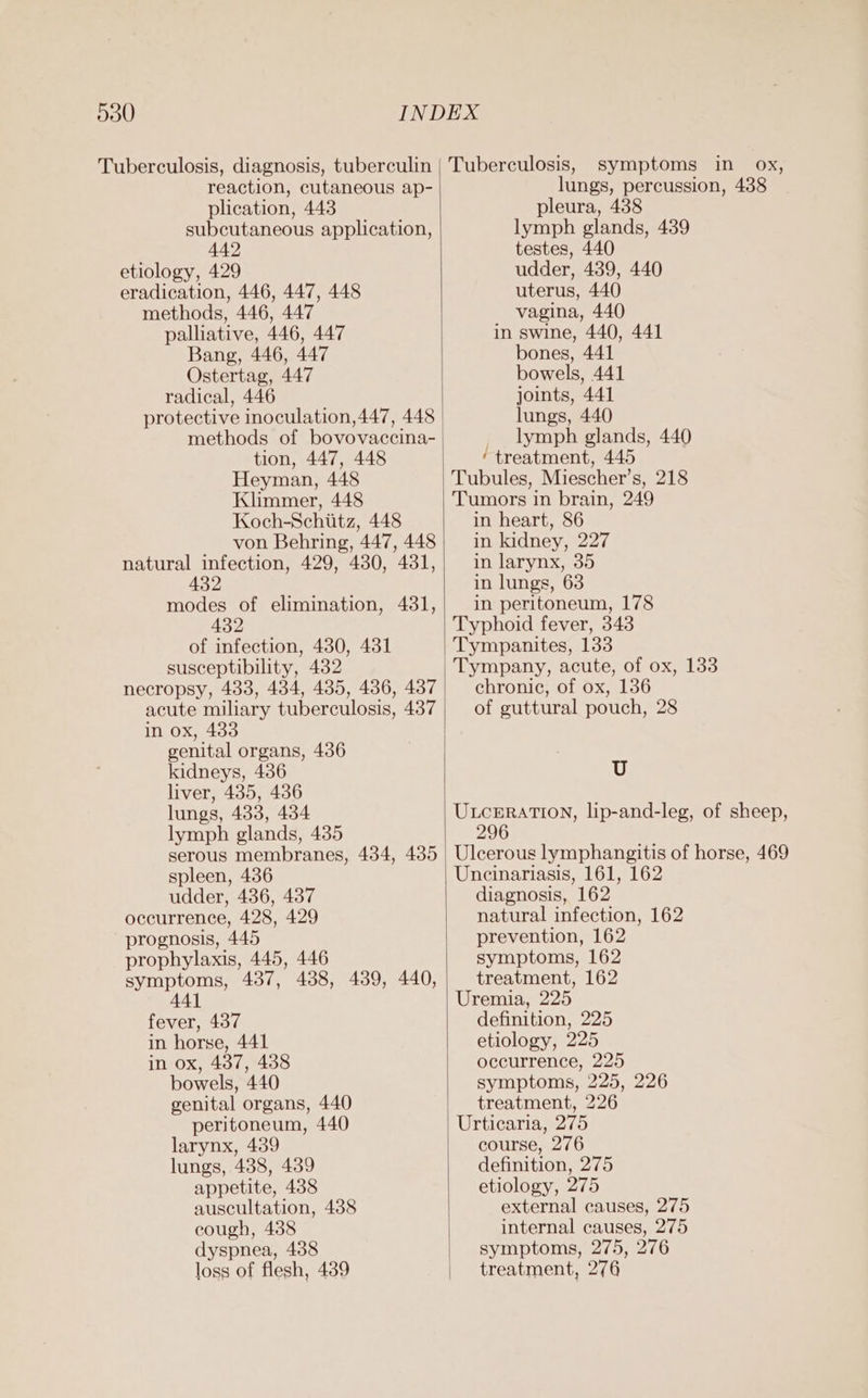 Tuberculosis, diagnosis, tuberculin reaction, cutaneous ap- plication, 448 subcutaneous application, 442 etiology, 429 eradication, 446, 447, 448 methods, 446, 447 palliative, 446, 447 Bang, 446, 447 Ostertag, 447 radical, 446 protective inoculation, 447, 448 methods of bovovaccina- tion, 447, 448 Heyman, 448 Klimmer, 448 Koch-Schiitz, 448 von Behring, 447, 448 natural infection, 429, 430, 431, 432 modes of elimination, 431, 432 of infection, 430, 431 susceptibility, 482 necropsy, 433, 434, 435, 4386, 437 acute miliary tuberculosis, 437 in ox, 433 genital organs, 436 kidneys, 436 liver, 435, 436 lungs, 433, 434 lymph glands, 435 serous membranes, 434, 485 spleen, 436 udder, 436, 437 occurrence, 428, 429 prognosis, 445 prophylaxis, 445, 446 symptoms, 437, 438, 439, 440, A441 fever, 437 in horse, 441 in ox, 437, 438 bowels, 440 genital organs, 440 peritoneum, 440 larynx, 439 lungs, 438, 439 appetite, 438 auscultation, 438 cough, 438 dyspnea, 438 loss of flesh, 4389 Tuberculosis, symptoms in ox, lungs, percussion, 438 pleura, 438 lymph glands, 439 testes, 440 udder, 439, 440 uterus, 440 vagina, 440 in swine, 440, 441 bones, 441 bowels, 441 joints, 441 lungs, 440 lymph glands, 440 ‘treatment, 445 Tubules, Miescher’s, 218 Tumors in brain, 249 in heart, 86 in kidney, 227 in larynx, 35 in lungs, 63 in peritoneum, 178 Typhoid fever, 343 Tympanites, 133 Tympany, acute, of ox, 133 chronic, of ox, 136 of guttural pouch, 28 U UxtcrraTioNn, lip-and-leg, of sheep, 6 Ulcerous lymphangitis of horse, 469 Uncinariasis, 161, 162 diagnosis, 162 natural infection, 162 prevention, 162 symptoms, 162 treatment, 162 Uremia, 225 definition, 225 etiology, 225 occurrence, 225 symptoms, 225, 226 treatment, 226 Urticaria, 275 course, 276 definition, 275 etiology, 275 external causes, 275 internal causes, 275 symptoms, 275, 276 treatment, 276